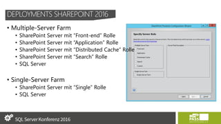 DEPLOYMENTS SHAREPOINT 2016
• Multiple-Server Farm
• SharePoint Server mit “Front-end” Rolle
• SharePoint Server mit “Application” Rolle
• SharePoint Server mit “Distributed Cache” Rolle
• SharePoint Server mit “Search” Rolle
• SQL Server
• Single-Server Farm
• SharePoint Server mit “Single” Rolle
• SQL Server
 