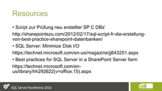Resources
• Script zur Prüfung neu erstellter SP C DBs’
http://sharepointszu.com/2012/02/17/sql-script-fr-die-erstellung-
von-best-practice-sharepoint-datenbanken/
• SQL Server: Minimize Disk I/O
https://technet.microsoft.com/en-us/magazine/jj643251.aspx
• Best practices for SQL Server in a SharePoint Server farm
https://technet.microsoft.com/en-
us/library/hh292622(v=office.15).aspx
 