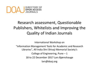 Research assessment, Questionable
Publishers, Whitelists and Improving the
Quality of Indian Journals
International Workshop on
"Information Management Tools for Academic and Research
Libraries"​, All India Shri Shivaji Memorial Society’s
College of Engineering, Pune – 1
18 to 22 December 2017 Lars Bjørnshauge
lars@doaj.org
 