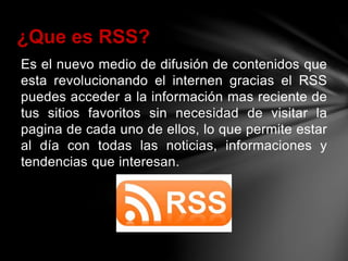 Es el nuevo medio de difusión de contenidos que
esta revolucionando el internen gracias el RSS
puedes acceder a la información mas reciente de
tus sitios favoritos sin necesidad de visitar la
pagina de cada uno de ellos, lo que permite estar
al día con todas las noticias, informaciones y
tendencias que interesan.
¿Que es RSS?
 
