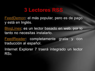FeedDemon: el más popular, pero es de pago
y está en Inglés.
BlogLines: es un lector basado en web, por lo
tanto no necesitas instalarlo.
FeedReader: completamente gratis y con
traducción al español.
Internet Explorer 7 traerá integrado un lector
RSS.
3 Lectores RSS
 