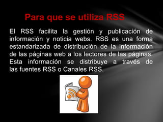 El RSS facilita la gestión y publicación de
información y noticia webs. RSS es una forma
estandarizada de distribución de la información
de las páginas web a los lectores de las páginas.
Esta información se distribuye a través de
las fuentes RSS o Canales RSS.
Para que se utiliza RSS
