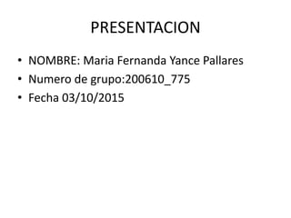 PRESENTACION
• NOMBRE: Maria Fernanda Yance Pallares
• Numero de grupo:200610_775
• Fecha 03/10/2015
 