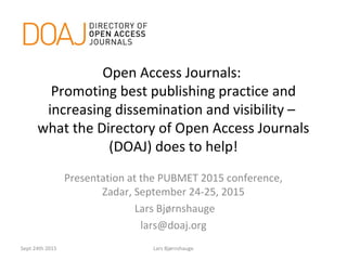 Open Access Journals:
Promoting best publishing practice and
increasing dissemination and visibility –
what the Directory of Open Access Journals
(DOAJ) does to help!
Presentation at the PUBMET 2015 conference,
Zadar, September 24-25, 2015
Lars Bjørnshauge
lars@doaj.org
Sept 24th 2015 Lars Bjørnshauge
 