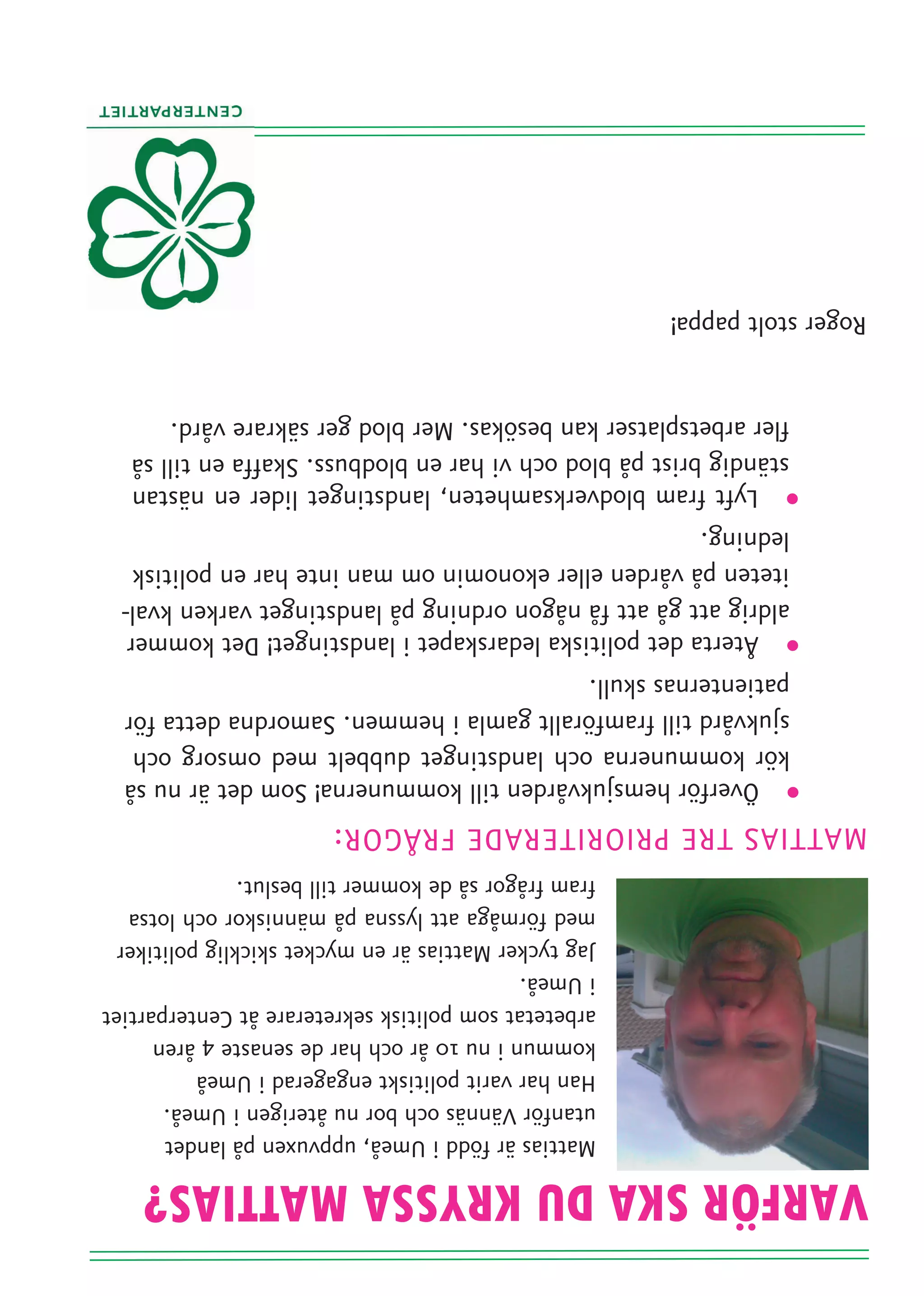 VARFÖR SKA DU KRYSSA MATTIAS?
                         Mattias är född i Umeå, uppvuxen på landet
                         utanför Vännäs och bor nu återigen i Umeå.
                         Han har varit politiskt engagerad i Umeå
                         kommun i nu 10 år och har de senaste 4 åren
                         arbetetat som politisk sekreterare åt Centerpartiet
                         i Umeå.
                         Jag tycker Mattias är en mycket skicklig politiker
                         med förmåga att lyssna på människor och lotsa
                         fram frågor så de kommer till beslut.
      · Överför hemsjukvården till kommunerna! Som det är nu så
       kör kommunerna och landstinget dubbelt med omsorg och
       sjukvård till framförallt gamla i hemmen. Samordna detta för
       patienternas skull.
      · Återta det politiska ledarskapet i landstinget! Det kommer
       aldrig att gå att få någon ordning på landstinget varken kval-
       iteten på vården eller ekonomin om man inte har en politisk
       ledning.
      · Lyft fram blodverksamheten, landstinget lider en nästan
       ständig brist på blod och vi har en blodbuss. Skaffa en till så
       fler arbetsplatser kan besökas. Mer blod ger säkrare vård.
Roger stolt pappa!
 