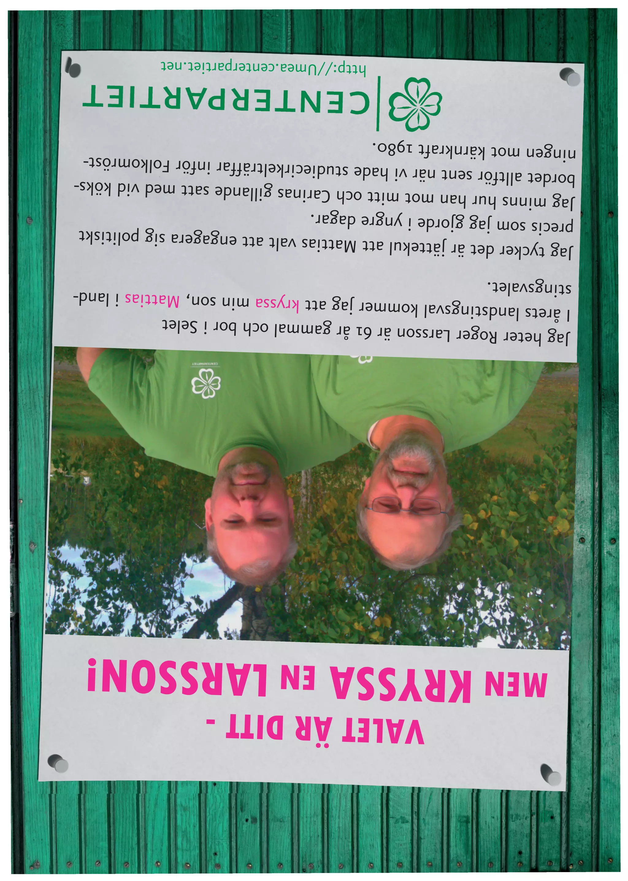 VALET ÄR DITT -
   MEN KRYSSA EN LARSSON!
Jag heter Roger Larsson är 61 år gammal
                                         och bor i Selet
I årets landstingsval kommer jag att kryssa min so
                                                   n, Mattias i land-
stingsvalet.
Jag tycker  det är jättekul att Mattias valt att enga
                                                      gera sig politiskt
precis som jag gjorde i yngre dagar.
Jag minns  hur han mot mitt och Carinas gillande sa
                                                       tt med vid köks-
bordet alltfö r sent när vi hade studiecirkelträffar infö
                                                          r Folkomröst-
ningen mot kärnkraft 1980.
                              http://Umea.centerpartiet.net
 