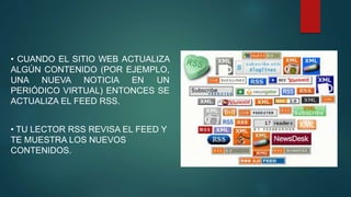 • CUANDO EL SITIO WEB ACTUALIZA
ALGÚN CONTENIDO (POR EJEMPLO,
UNA NUEVA NOTICIA EN UN
PERIÓDICO VIRTUAL) ENTONCES SE
ACTUALIZA EL FEED RSS.
• TU LECTOR RSS REVISA EL FEED Y
TE MUESTRA LOS NUEVOS
CONTENIDOS.
 