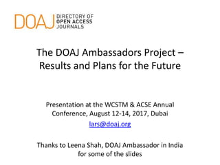 The DOAJ Ambassadors Project –
Results and Plans for the Future
Presentation at the WCSTM & ACSE Annual
Conference, August 12-14, 2017, Dubai
lars@doaj.org
Thanks to Leena Shah, DOAJ Ambassador in India
for some of the slides
 