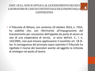 L’ART. 18 S.L. NON SI APPLICA AL LICENZIAMENTO DEI SOCI 
LAVORATORI IN CASO DI CONTESTUALE ESCLUSIONE DALLA 
COOPERATIVA 
• Il Tribunale di Milano, con sentenza 23 ottobre 2014, n. 7352, 
ha stabilito che, con riferimento all’impugnazione del 
licenziamento per cessazione dell’appalto da parte di alcuni ex 
soci di una cooperativa di servizi, ai sensi dell’art. 2., l. n. 
142/2001, non può trovare applicazione il novellato art. 18 St. 
lav. In conseguenza del principio sopra riportato il Tribunale ha 
rigettato il ricorso dei lavoratori avente ad oggetto la richiesta 
di reintegro nel posto di lavoro. 
