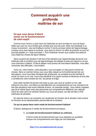 Méthode Ressources & Actualisation



                      Comment acquérir une
                           profonde
                         maîtrise de soi

  Ce que vous devez d’abord
  savoir sur le fonctionnement
  de votre esprit
    Comme nous l’avons vu plus haut vos habitudes se sont ancrées en vous de façon
telles que vous ne vous rendez plus compte que vous les avez. Elles sont passées à un
niveau inconscient ; ceci est d’ailleurs normal. C’est le principe même de l’apprentissage.
Lorsque vous avez appris à conduire, vous avez du fournir un effort et produire ce que l’on
pourrait appeler un « acte conscient ». Puis l’habitude venant vous oubliez ces actes et
vous faites les choses de façon réflexes.

   Dans ce genre de situation il est tout à fait salutaire que l’apprentissage devienne une
habitude mais à condition que cet apprentissage soit adapté et juste par rapport à ce que
vous cherchez à obtenir. Si dès le départ vous prenez de mauvaises habitudes, vous allez
rencontrer des difficultés, c’est évident.

   Votre vie, votre histoire, votre éducation vous ont appris un très grand nombre de
choses. Dans un premier temps vous vous êtes calqué sur le fonctionnement de vos
éducateurs, vous vous êtes imprégné des ambiances, du contexte à la fois familial et
social. En bien ou en mal, Vous avez bénéficié d’un grand nombre d’influences et tout cela
a conditionné votre manière de voir, de penser et d’agir.

    Que cette manière de penser soit juste ou pas, que vous le vouliez ou non, elle
influence vos choix, vos désirs et naturellement vos comportements qui eux induisent à la
fois des situations mais aussi l’attitude d’autrui. Un exemple simple : vous même n’agissez
pas de la même façon avec des personnes aux comportement différents, leur attitude
induit de votre part une certaine réaction qui vous est propre, qui elle est liée à VOS
habitudes de pensées.

  En résumé chacun se comporte non seulement en fonction de la situation mais surtout
en fonction de sa représentation personnelle de la situation.

  Ce qui se passe dans notre mode de fonctionnement habituel

  D’abord, distinguons 2 modes de fonctionnement principaux :

              1. Le mode de fonctionnement habituel ou ordinaire.

                 C’est le mode de fonctionnement que nous adoptons au quotidien
                 lorsque nos comportements sont régis par nos habitudes.


                     http://www.accomplissement-de-soi.org/                         9
 