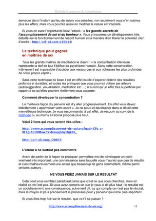 Méthode Ressources & Actualisation

demeure dans l’instant au lieu de suivre vos pensées, non seulement vous n’en subirez
plus les effets, mais vous pourrez aussi en modifier la nature et l’intensité

   Si vous en avez l’opportunité lisez l’ebook : « les grands secrets de
l’accomplissement de soi et du bonheur ». Vous y trouverez un développement très
détaillé sur le fonctionnement de l’esprit humain et la manière d’en libérer le potentiel. (lien
d’accès : http://url-ok.com/c20b54)

  La technique pour gagner
  en maîtrise de soi
   Tous les grands maîtres de méditation le disent : « la concentration intérieure
représente la clef de tout l’édifice du psychisme humain. Sans cette concentration
intérieure il est impossible d’accéder aux ressources et aux richesses les plus profondes
de notre propre esprit »

   Sans cette technique de base il est en effet inutile d’espérer obtenir des résultats
profonds et durables, et toutes les pratiques que vous pourrez utiliser par ailleurs
(autosuggestion, visualisation, méditation etc …) n’auront qu’un effet très superficiel par
rapport à ce qu’elles peuvent réellement vous apporter.

  Comment développer la concentration ?

    La meilleure façon d’y parvenir est d’y aller progressivement. En effet vous devez
littéralement « apprivoiser votre esprit ». Je ne peux ici développer dans le détail cette
merveilleuse technique. Je vous recommande, à cet effet, de recourir au suivi de la
méthode ou au moins à l’ebook proposé plus haut.

  Voici 2 liens qui vous seront très utiles :

  http://www.accomplissement-de-soi.org?gad=CPz_z-
  0FEgiACU0Maw75sBisupj6AyDgk8s_

  http://url-ok.com/c20b54


  L’erreur à ne surtout pas commettre

   Avant de parler de la façon de pratiquer, permettez-moi de développer un point
vraiment très important, une connaissance sans laquelle vous n’auriez que peu de résultat
et c’est malheureusement une erreur que beaucoup de gens commettent, même parmi
certains auteurs :

                        NE VOUS FIXEZ JAMAIS SUR LE RESULTAT

   Cela peut vous semblez paradoxal parce que c’est ce que vous cherchez, mais en
réalité ça ne l’est pas. Si vous avez compris ce que je vous ai dit plus haut : le résultat est
un aboutissement, une conséquence, autrement dit, ce qui compte ce n’est pas le résutat,
mais le moyen et plus précisément le processus pour y parvenir qui est le plus important.

  Si vous êtes trop fixé sur le résultat, que va t’il se passer ?

                      http://www.accomplissement-de-soi.org/                            11
 