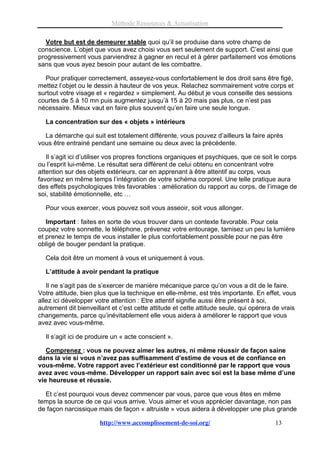 Méthode Ressources & Actualisation

   Votre but est de demeurer stable quoi qu’il se produise dans votre champ de
conscience. L’objet que vous avez choisi vous sert seulement de support. C’est ainsi que
progressivement vous parviendrez à gagner en recul et à gérer parfaitement vos émotions
sans que vous ayez besoin pour autant de les combattre.

  Pour pratiquer correctement, asseyez-vous confortablement le dos droit sans être figé,
mettez l’objet ou le dessin à hauteur de vos yeux. Relachez sommairement votre corps et
surtout votre visage et « regardez » simplement. Au début je vous conseille des sessions
courtes de 5 à 10 mn puis augmentez jusqu’à 15 à 20 mais pas plus, ce n’est pas
nécessaire. Mieux vaut en faire plus souvent qu’en faire une seule longue.

  La concentration sur des « objets » intérieurs

  La démarche qui suit est totalement différente, vous pouvez d’ailleurs la faire après
vous être entrainé pendant une semaine ou deux avec la précédente.

   Il s’agit ici d’utiliser vos propres fonctions organiques et psychiques, que ce soit le corps
ou l’esprit lui-même. Le résultat sera différent de celui obtenu en concentrant votre
attention sur des objets extérieurs, car en apprenant à être attentif au corps, vous
favorisez en même temps l’intégration de votre schéma corporel. Une telle pratique aura
des effets psychologiques très favorables : amélioration du rapport au corps, de l’image de
soi, stabilité émotionnelle, etc …

  Pour vous exercer, vous pouvez soit vous asseoir, soit vous allonger.

   Important : faites en sorte de vous trouver dans un contexte favorable. Pour cela
coupez votre sonnette, le téléphone, prévenez votre entourage, tamisez un peu la lumière
et prenez le temps de vous installer le plus confortablement possible pour ne pas être
obligé de bouger pendant la pratique.

  Cela doit être un moment à vous et uniquement à vous.

  L’attitude à avoir pendant la pratique

   Il ne s’agit pas de s’exercer de manière mécanique parce qu’on vous a dit de le faire.
Votre attitude, bien plus que la technique en elle-même, est très importante. En effet, vous
allez ici développer votre attention : Etre attentif signifie aussi être présent à soi,
autrement dit bienveillant et c’est cette attitude et cette attitude seule, qui opérera de vrais
changements, parce qu’inévitablement elle vous aidera à améliorer le rapport que vous
avez avec vous-même.

  Il s’agit ici de produire un « acte conscient ».

   Comprenez : vous ne pouvez aimer les autres, ni même réussir de façon saine
dans la vie si vous n’avez pas suffisamment d’estime de vous et de confiance en
vous-même. Votre rapport avec l’extérieur est conditionné par le rapport que vous
avez avec vous-même. Développer un rapport sain avec soi est la base même d’une
vie heureuse et réussie.

  Et c’est pourquoi vous devez commencer par vous, parce que vous êtes en même
temps la source de ce qui vous arrive. Vous aimer et vous apprécier davantage, non pas
de façon narcissique mais de façon « altruiste » vous aidera à développer une plus grande

                      http://www.accomplissement-de-soi.org/                            13
 