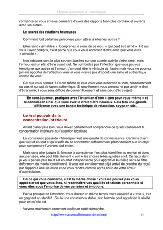 Méthode Ressources & Actualisation

confiance en vous et vous permettra d’avoir des rapports bien plus cordiaux et ouverts
avec les autres.

  Le secret des relations heureuses

  Comment font certaines personnes pour attirer à elles les autres ?

   Elles sont « aimables ». Comprenez le sens de ce mot : « qui peut être aimé ». Hé oui,
vous l’avez compris, c’est parce que vous vous accordez d’être aimé que vous êtes
« aimable ».

   Nos relations sont le plus souvent basées sur une attente puérile d’être aimé, mais
l’amour est un état d’être avant tout. Ne confondez pas l’affection que vous pouvez
témoigner aux autres et l’amour. L’un peut être le véhicule de l’autre mais vous ne pourrez
jamais apporter de l’affection vraie si vous n’avez pas d’abord une saine et authentique
estime de vous.

   Ce que vous donnez à l’autre reflète ce que vous vous accordez ou non, consciemment
ou pas et surtout de façon authentique. Si secrètement vous pensez ne pas avoir le droit
d’être aimé, il vous sera difficile de donner librement et sans peur d’être rejeté.

     En conséquence, pratiquez avec l’intention d’être « bon pour vous-même » et
   reconnaissez ainsi que vous avez le droit d’être heureux. Cela fera une grande
         différence avec une banale technique de relaxation, soyez en sûr.


  Le vrai pouvoir de la
  concentration intérieure
  Avant d’aller plus loin, vous devez parfaitement comprendre ce qu’est réellement la
concentration intérieure ou l’attention focalisée.

  La conscience possède intrinsèquement une qualité de connaissance. Certains disent
que tout et en tout et qu’il suffit de se concentrer suffisamment profondément sur un objet
pour comprendre l’univers tout entier.

   Mais sans aller jusque là, lorsque la conscience n’est plus identifiée au mental et donc
aux pensées, elle peut littéralement « voir » les choses telles qu’elles sont. Ce recul dont
je vous parlais plus haut est en effet indispensable pour apprécier la réalité sans le filtre
déformant du mental conditionné. Il vous est certainement déjà arrivé de prendre du recul
par rapport à une situation et de vous rendre compte après coup de votre erreur
d’appréciation.

  En ce qui vous concerne, c’est la même chose : vous ne pouvez pas vous
apprécier tel que vous êtes, ni reconnaître vos qualités et talents personnels si
vous êtes sous l’emprise de vos pensées et émotions.

  Par la pratique de l’attention, vous libérez en même temps votre capacité à « voir », tout
en gagnant en stabilité. Seule une conscience stable, non fermée peut apprécier la réalité
pour ce qu’elle est.

  Voyons maintenant comment appliquer cette démarche :
                      http://www.accomplissement-de-soi.org/                          14
 