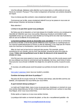 Méthode Ressources & Actualisation

   Une fois allongé, déplacez votre attention sur le corps dans un ordre précis et non par
l’envie du moment. Pourquoi ? Pour éviter la dispersion et favoriser une certaine discipline
de l’esprit.

  Vous ne devez pas être contraint, mais simplement attentif, ouvert.

  Commencez par la tête, soyez simplement attentif à se qui se passe en vous avec en
même temps l’intention de favoriser la détente.

  Mais attention !

  L’erreur à ne pas faire quand vous pratiquez

   Ne faites pas de la relaxation un but mais laissez là s’installer comme une conséquence
naturelle de l’attention que vous vous portez. Beaucoup d’auteurs commettent cette
regrettable erreur qui n’a que pour seul résultat sur le long terme de créer des frustrations
dans le cas où la détente ne se produit pas.

   Le but de la pratique est de se réconcilier avec soi-même et non de se contraindre
à vivre tel ou tel état. C’est là très grande différence avec l’hypnose ou l’autohypnose où
l’on cherche systématiquement à induire un état de relaxation. Il ne s’agit pas de l’induire
mais d’en favoriser la manifestation, cela fait une énorme différence.

   Allez du haut vers le bas tout en marquant des pauses. Par exemple, prenez
conscience du cuir chevelu, puis du front, des tempes, ensuite les yeux et le reste du
visage. Faites cela tranquillement avec le désir de découvrir et de ressentir les
choses en vous.

   Une fois que vous avez passé en revue votre visage, faites une très courte pause avant
de vous attaquer aux bras en commencant par les épaules, les bras, avant bras et mains.
Vous pouvez vous amuser à détailler les doigts les uns après les autres, la paume aussi,
etc …

  A nouveau une petite pause avant de passer aux jambes et ensuite remonter par le
dos.

  Voir cycle 1 exercice 2 pour ceux qui veulent y accéder.

  Combien de temps doit durer la pratique ?

  Pas plus de 20 mn et pas moins de 10. Prenez votre temps, cela doit être comme une
ballade, une exploration de vous-même par vous-même.

  A quel moment dois-je pratiquer ?

   Le matin est l’instant idéal, mais si vous ne pouvez pas, choisissez un moment où vous
vous sentez disponible pour le faire. Evitez de le faire trop tard le soir, surtout si vous êtes
trop fatigué, sinon vous vous endormirez.

  Evitez après un repas ou si vous vous sentez morose.

  La pratique doit rester un moment de plaisir, un lieu de « recueillement paisible » de

                       http://www.accomplissement-de-soi.org/                           15
 