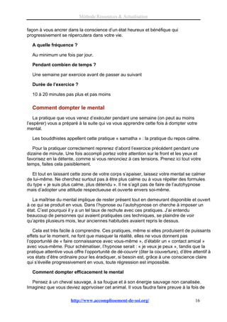 Méthode Ressources & Actualisation

façon à vous ancrer dans la conscience d’un état heureux et bénéfique qui
progressivement se répercutera dans votre vie.

  A quelle fréquence ?

  Au minimum une fois par jour.

  Pendant combien de temps ?

  Une semaine par exercice avant de passer au suivant

  Durée de l’exercice ?

  10 à 20 minutes pas plus et pas moins

  Comment dompter le mental
   La pratique que vous venez d’exécuter pendant une semaine (on peut au moins
l’espérer) vous a préparé à la suite qui va vous apprendre cette fois à dompter votre
mental.

  Les bouddhistes appellent cette pratique « samatha » : la pratique du repos calme.

   Pour la pratiquer correctement reprenez d’abord l’exercice précédent pendant une
dizaine de minute. Une fois accompli portez votre attention sur le front et les yeux et
favorisez en la détente, comme si vous renonciez à ces tensions. Prenez ici tout votre
temps, faites cela paisiblement.

  Et tout en laissant cette zone de votre corps s’apaiser, laissez votre mental se calmer
de lui-même. Ne cherchez surtout pas à être plus calme ou à vous répéter des formules
du type « je suis plus calme, plus détendu ». Il ne s’agit pas de faire de l’autohypnose
mais d’adopter une attitude respectueuse et ouverte envers soi-même.

   La maîtrise du mental implique de rester présent tout en demeurant disponible et ouvert
à ce qui se produit en vous. Dans l’hypnose ou l’autohypnose on cherche à imposer un
état. C’est pourquoi il y a un tel taux de rechute avec ces pratiques. J’ai entendu
beaucoup de personnes qui avaient pratiquées ces techniques, se plaindre de voir
qu’après plusieurs mois, leur anciennes habitudes avaient repris le dessus.

   Cela est très facile à comprendre. Ces pratiques, même si elles produisent de puissants
effets sur le moment, ne font que masquer la réalité, elles ne vous donnent pas
l’opportunité de « faire connaissance avec vous-même », d’établir un « contact amical »
avec vous-même. Pour schématiser, l’hypnose serait : « je veux je peux », tandis que la
pratique attentive vous offre l’opportunité de dé-couvrir (ôter la couverture), d’être attentif à
vos états d’être ordinaire pour les éradiquer, si besoin est, grâce à une conscience claire
qui s’éveille progressivement en vous, toute régression est impossible.

  Comment dompter efficacement le mental

  Pensez à un cheval sauvage, à sa fougue et à son énergie sauvage non canalisée.
Imaginez que vous deviez apprivoiser cet animal. Il vous faudra faire preuve à la fois de

                       http://www.accomplissement-de-soi.org/                           16
 