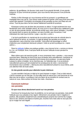 Méthode Ressources & Actualisation

patience, de gentillesse, de douceur mais aussi d’une grande fermeté, d’une grande
présence. Et plus l’animal est puissant, plus vous devrez faire preuve d’une profonde
maîtrise.

   Parfois, le flot d’énergie qui vous traverse est fort et puissant. La gentillesse est
inadaptée dans ces cas là, vous devez rester présent et garder votre sang froid sans pour
autant être agressif. Combattre vos énergies et les pensées qui leur sont liées est une
erreur. Tout se joue dans l’art de manier habilement autorité et ouverture.

   N’essayez surtout pas de faire des prouesses au début. Il s’agit seulement de vous
familiariser avec votre véritable nature, de vous ouvrir à vous-même pour réellement créer
un lien de plus grande intimité, de profonde amitié avec votre nature véritable. L’humilité
est requise dans ce genre de pratique, car sans humilité, pas d’ouverture. Il est
intéressant de noter que le terme « yoga » veut dire « union ».

   L’art de la pacification du mental est de ne surtout pas faire acte de volonté dans le
sens habituel du terme, au contraire, il s’agit de laisser les pensées se produire
naturellement, sans chercher à les contrôler. Votre effort est davantage un effort
d’attention pour simplement demeurer présent. Voilà ce qu’est la pratique du « repos
calme ».

   Dans la méthode j’utilise une pratique guidée « pour donner le ton » comme on donne
le « la » en musique. Ainsi, il est plus facile de trouver l’attitude à avoir pendant la
pratique.

  Mais même sans cet exercice guidé, si vous comprenez mes « paroles », vous saurez
comment faire. Détendez le front et les yeux et laissez faire naturellement, maintenez la
détente des yeux et du front pendant tout le temps de la pratique ; ce sera plus facile.
Laissez le calme s’installer, ne le cherchez pas, ne l’attendez pas, il va se produire
naturellement parce qu’il est simplement la conséquence de votre « renoncement
momentané à tout contrôler ». Demeurez ainsi naturellement présent à vous-même, juste
une attention libre de toute saisie.

  Un des grands secrets pour atteindre la paix intérieure

   La paix mentale n’est pas un état qu’on peut imposer ni exiger. C’est un état naturel,
c’est le contraire qui ne l’est pas. Si vous allez dans la nature tout y est harmonie et vous
êtes issu de la nature. La pratique c’est une façon de se remettre en contact avec la
nature en vous. Alors surtout ne forcez rien mais « favorisez ».

  Comment maîtriser
  ses pensées
  Ce que vous devez absolument savoir sur vos pensées

    Comme je l’ai évoqué plus haut, le problème, ce ne sont pas vos pensées, mais plutôt
l’attitude que vous adoptez à leur égard. Ultimement une pensée n’est ni négative ni
positive, elle possède simplement ses caractéristiques propres tout comme les nuages
dans le ciel, certains sont blancs d’autres gris, d’autres noirs mais cela ne veut pas dire
qu’un nuage noir soit négatif.


                      http://www.accomplissement-de-soi.org/                          17
 