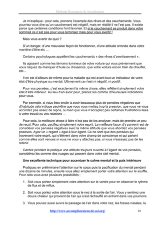 Méthode Ressources & Actualisation

  Je m’explique : pour cela, prenons l’exemple des rêves et des cauchemards. Vous
pourriez vous dire qu’un cauchemard est négatif, mais en réalité il ne l’est pas. Il existe
parce que certaines conditions l’ont favorisé. Et si le cauchemard se produit dans votre
sommeil ce n’est pas pour vous terroriser mais pour vous avertir !

  Mais vous avertir de quoi ?

  D’un danger, d’une mauvaise façon de fonctionner, d’une attitude erronée dans votre
manière d’être etc …

  Certains psychologues appellent les cauchemards « des rêves d’avertissement ».

   Ils agissent comme les témoins lumineux de votre voiture qui vous préviennent que
vous risquez de manquer d’huile ou d’essence, que votre voiture est en train de chauffer,
etc ..

   Il en est d’ailleurs de même pour la maladie qui est avant tout un indicateur de votre
état d’être physique ou mental. Ultimement ce n’est ni négatif, ni positif.

   Pour vos pensées, c’est exactement la même chose, elles reflètent simplement votre
état d’être intérieur. Au lieu d’en avoir peur, prenez les comme d’heureuses indications
pour vous.

   Par exemple, si vous êtes enclin à avoir beaucoup plus de pensées négatives que
d’habitude cela indique peut-être que vous vous mettez trop la pression, que vous ne vous
accordez pas assez de repos, ou bien que vous n’acceptez pas certaines frustrations liées
à votre travail ou vos relations …

   Pour cela, la meilleure chose à faire n’est pas de les analyser, mais de prendre un peu
de recul. Pour cela, pacifiez simplement votre esprit. La meilleure façon d’y parvenir est de
considérer vos pensées négatives avec la même attitude que vous abordez vos pensées
positives. Ayez un « regard » égal à leur égard. Ce ne sont que des pensées qui
traversent votre esprit, qui s’élèvent dans votre champ de conscience et qui partent
comme elles sont venues si vous ne vous y attachez pas, si vous n’essayez pas de les
retenir.

  Gardez pendant la pratique une attitude toujours ouverte à l’égard de vos pensées,
considérez les comme des nuages qui passent dans votre ciel mental.

  Une excellente technique pour accentuer le calme mental et la paix intérieure

  Pratiquez en préliminaire l’attention sur le corps puis la pacification du mental pendant
une dizaine de minutes, ensuite vous allez simplement porter votre attention sur le souffle.
Pour cela vous avez plusieurs possibilités :

  1. Soit vous portez simplement votre attention sur le ventre pour en observer le rythme
     de flux et de reflux.

  2. Soit vous portez votre attention sous le nez à la sortie de l’air. Vous y sentirez une
     douce chaleur qui provient de l’air qui s’est réchauffé en entrant dans vos poumons

  3. Vous pouvez aussi suivre le passage de l’air dans votre nez, les fosses nasales, la

                      http://www.accomplissement-de-soi.org/                           18
 