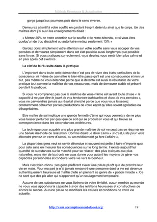 Méthode Ressources & Actualisation

      gorge jusqu’aux poumons puis dans le sens inverse.

  Demeurez attentif à votre souffle en gardant l’esprit détendu ainsi que le corps. Un des
maîtres dont j’ai suivi les enseignements disait :

  « Mettez 25% de votre attention sur le souffle et le reste détendu, et si vous êtes
quelqu’un de trop discipliné ou autoritaire mettez seulement 13% »

  Gardez donc simplement votre attention sur votre souffle sans vous occuper de vos
pensées et demeurez simplement dans cet état paisible aussi longtemps que possible
sans forcer. Si vous pratiquez correctement, vous devriez vous sentir bien plus calme et
en paix après cet exercice.

  La clef de la réussite dans la pratique

   L’important dans toute cette démarche n’est pas de vivre des états particuliers de la
conscience, ni même de connaître le bien-être parce qu’il est une conséquence et non un
but, pas même de vous détendre parce que la détente est aussi la résultante de votre
pratique tout comme la maîtrise de vos ressources, mais de demeurer stable et présent
pendant la pratique.

  Si vous ne comprenez pas que la maîtrise de vous-même est avant toute chose « la
capacité à ne plus être le jouet de vos tendances habituelles et donc de vos pensées »,
vous ne parviendrez jamais au résultat cherché parce que vous vous laisserez
constamment détourner par les productions de votre esprit qu’elles soient agréables ou
désagréables.

  Etre maître de soi implique une grande fermeté d’âme qui vous permettra de ne plus
vous laisser perturber par quoi que ce soit qui se produit en vous et qui trouve sa
correspondance dans les circonstances extérieures.

  La technique pour acquérir une plus grande maîtrise de soi ne peut pas se résumer en
une banale méthode de relaxation. Comme disait Le dalaï Lama « si c’est juste pour vous
détendre prenez un verre d’alcool, ou un médicament ça fera l’affaire ».

  La plupart des gens veut se sentir détendue et souvent est prête à faire n’importe quoi
pour cela sans en mesurer les conséquences sur le long terme. Il existe aujourd’hui
quantité de substances sur le marché pour se relaxer, des plus toxiques aux plus
naturelles, mais rien de tout cela ne vous donne pour autant les moyens de gérer vos
capacités personnelles et conduire votre vie vers le bonheur.

   Mais c’est bien connu ; les gens prèfèrent avaler une pillule plutôt que de prendre leur
vie en main. Pour ma part je n’ai jamais rencontré une personne dont la vie est devenue
authentiquement heureuse et maître d’elle en prenant ce genre de « potion miracle ». Ce
ne sont que des pis aller qui n’apportent qu’un soulagement temporaire.

  Aucune de ces substances ne vous libérera de votre timidité, aucun remède au monde
ne vous vous apportera la capacité à avoir des relations heureuses et constructives ou
encore le succès. Aucune pillule ne modifiera les causes et conditions de votre vie
actuelle.



                      http://www.accomplissement-de-soi.org/                        19
 