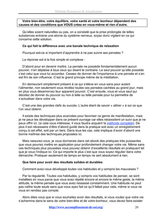 Méthode Ressources & Actualisation


  Votre bien-être, votre équilibre, votre santé et votre bonheur dépendent des
causes et des conditions que VOUS créez en vous-même et rien d’autre.

  Qu’elles soient naturelles ou pas, on a constaté que la prise prolongée de telles
substances entraine une atonie du système nerveux, soyez donc vigilant en ce qui
concerne cette solution.

  Ce qui fait la différence avec une banale technique de relaxation

  Pourquoi est-ce si important d’apprendre à ne pas suivre ses pensées ?

  La réponse est à la fois simple et complexe :

   D’abord pour en devenir maître. La pensée ne possède fondamentalement aucun
pouvoir, n’en déplaise à tous ceux qui disent le contraire. Le seul pouvoir qu’elle possède
c’est celui que vous lui accordez. Cessez de donner de l’importance à une pensée et s’en
est fini de son influence. C’est le grand principe même de la méditation.

    En demeurant simplement présent à ce qui s’élève en vous sans pour autant
l’alimenter, non seulement vous révélez toutes ces pensées cachées au grand jour, mais
en plus vous désamorcez leur apparent pouvoir. C’est ensuite, vous et vous seul qui
décidez de donner du pouvoir ou non à telle ou telle pensée pour lui permettre de
s’actualiser dans votre vie.

   C’est une des grandes clefs du succès. L’autre étant de savoir « attirer » à soi ce que
l’on veut obtenir.

   Il existe des techniques plus avancées pour favoriser ce genre de manifestation, mais
je ne peux les développer dans ce présent ouvrage car elles nécessitent un suivi que je ne
peux offrir ici. (si cela vous intéresse, il vous faudra acquérir la méthode complète). De
plus il est nécessaire d’être d’abord guidé dans la pratique soit avec un enregistrement
conçu à cet effet, soit par un tiers. Dans tous les cas, cela implique d’avoir d’abord une
bonne maîtrise des techniques proposées ici.

  Mais rassurez-vous, je vous donnerais dans cet ebook des pratiques très puissantes
que vous pourrez mettre en application pour profondement changer votre vie. Même sans
ces techniques plus poussées vous pouvez obtenir d’excellents résultats en pratiquant tel
que je vous l’indique ici. Ce qui importe le plus c’est que vous soyez régulier dans votre
démarche. Pratiquer seulement de temps en temps ne sert absolument à rien.

  Que faire pour avoir des résultats solides et durables

  Comment avez-vous développé toutes vos habitudes et y compris les mauvaises ?

   Par la régularité. Toutes vos habitudes, y compris vos habitudes de penser, se sont
installées en vous parce que vous avez répété encore et encore le même geste, la même
attitude, la même pensée que vous avez ressassé constamment. Une habitude ne peut
pas naître toute seule sans que vous ayez fait ce qu’il fallait pour cela, même si vous ne
vous en rendiez pas compte.

   Alors dites vous que si vous souhaitez avoir des résultats, si vous voulez que votre vie
s’achemine dans le sens de votre bien-être et de votre bonheur, vous devez faire exister
                      http://www.accomplissement-de-soi.org/                          20
 