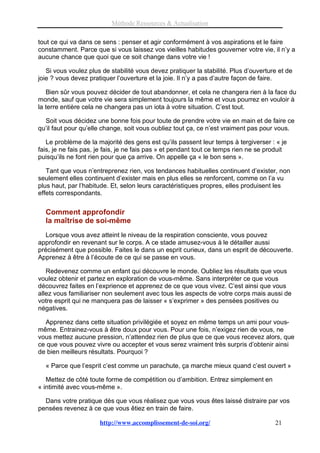 Méthode Ressources & Actualisation

tout ce qui va dans ce sens : penser et agir conformément à vos aspirations et le faire
constamment. Parce que si vous laissez vos vieilles habitudes gouverner votre vie, il n’y a
aucune chance que quoi que ce soit change dans votre vie !

   Si vous voulez plus de stabilité vous devez pratiquer la stabilité. Plus d’ouverture et de
joie ? vous devez pratiquer l’ouverture et la joie. Il n’y a pas d’autre façon de faire.

   Bien sûr vous pouvez décider de tout abandonner, et cela ne changera rien à la face du
monde, sauf que votre vie sera simplement toujours la même et vous pourrez en vouloir à
la terre entière cela ne changera pas un iota à votre situation. C’est tout.

  Soit vous décidez une bonne fois pour toute de prendre votre vie en main et de faire ce
qu’il faut pour qu’elle change, soit vous oubliez tout ça, ce n’est vraiment pas pour vous.

   Le problème de la majorité des gens est qu’ils passent leur temps à tergiverser : « je
fais, je ne fais pas, je fais, je ne fais pas » et pendant tout ce temps rien ne se produit
puisqu’ils ne font rien pour que ça arrive. On appelle ça « le bon sens ».

   Tant que vous n’entreprenez rien, vos tendances habituelles continuent d’exister, non
seulement elles continuent d’exister mais en plus elles se renforcent, comme on l’a vu
plus haut, par l’habitude. Et, selon leurs caractéristiques propres, elles produisent les
effets correspondants.


  Comment approfondir
  la maîtrise de soi-même
   Lorsque vous avez atteint le niveau de la respiration consciente, vous pouvez
approfondir en revenant sur le corps. A ce stade amusez-vous à le détailler aussi
précisément que possible. Faites le dans un esprit curieux, dans un esprit de découverte.
Apprenez à être à l’écoute de ce qui se passe en vous.

   Redevenez comme un enfant qui découvre le monde. Oubliez les résultats que vous
voulez obtenir et partez en exploration de vous-même. Sans interpréter ce que vous
découvrez faites en l’exprience et apprenez de ce que vous vivez. C’est ainsi que vous
allez vous familiariser non seulement avec tous les aspects de votre corps mais aussi de
votre esprit qui ne manquera pas de laisser « s’exprimer » des pensées positives ou
négatives.

  Apprenez dans cette situation privilégiée et soyez en même temps un ami pour vous-
même. Entrainez-vous à être doux pour vous. Pour une fois, n’exigez rien de vous, ne
vous mettez aucune pression, n’attendez rien de plus que ce que vous recevez alors, que
ce que vous pouvez vivre ou accepter et vous serez vraiment très surpris d’obtenir ainsi
de bien meilleurs résultats. Pourquoi ?

  « Parce que l’esprit c’est comme un parachute, ça marche mieux quand c’est ouvert »

   Mettez de côté toute forme de compétition ou d’ambition. Entrez simplement en
« intimité avec vous-même ».

  Dans votre pratique dès que vous réalisez que vous vous êtes laissé distraire par vos
pensées revenez à ce que vous êtiez en train de faire.

                      http://www.accomplissement-de-soi.org/                          21
 
