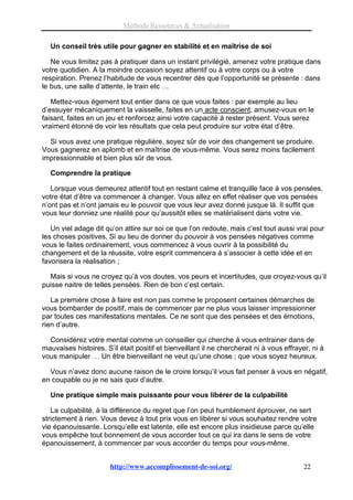 Méthode Ressources & Actualisation

  Un conseil très utile pour gagner en stabilité et en maîtrise de soi

   Ne vous limitez pas à pratiquer dans un instant privilégié, amenez votre pratique dans
votre quotidien. A la moindre occasion soyez attentif ou à votre corps ou à votre
respiration. Prenez l’habitude de vous recentrer dès que l’opportunité se présente : dans
le bus, une salle d’attente, le train etc …

   Mettez-vous égement tout entier dans ce que vous faites : par exemple au lieu
d’essuyer mécaniquement la vaisselle, faites en un acte conscient, amusez-vous en le
faisant, faites en un jeu et renforcez ainsi votre capacité à rester présent. Vous serez
vraiment étonné de voir les résultats que cela peut produire sur votre état d’être.

  Si vous avez une pratique régulière, soyez sûr de voir des changement se produire.
Vous gagnerez en aplomb et en maîtrise de vous-même. Vous serez moins facilement
impressionnable et bien plus sûr de vous.

  Comprendre la pratique

   Lorsque vous demeurez attentif tout en restant calme et tranquille face à vos pensées,
votre état d’être va commencer à changer. Vous allez en effet réaliser que vos pensées
n’ont pas et n’ont jamais eu le pouvoir que vous leur avez donné jusque là. Il suffit que
vous leur donniez une réalité pour qu’aussitôt elles se matérialisent dans votre vie.

   Un viel adage dit qu’on attire sur soi ce que l’on redoute, mais c’est tout aussi vrai pour
les choses positives. Si au lieu de donner du pouvoir à vos pensées négatives comme
vous le faites ordinairement, vous commencez à vous ouvrir à la possibilité du
changement et de la réussite, votre esprit commencera à s’associer à cette idée et en
favorisera la réalisation ;

  Mais si vous ne croyez qu’à vos doutes, vos peurs et incertitudes, que croyez-vous qu’il
puisse naitre de telles pensées. Rien de bon c’est certain.

   La première chose à faire est non pas comme le proposent certaines démarches de
vous bombarder de positif, mais de commencer par ne plus vous laisser impressionner
par toutes ces manifestations mentales. Ce ne sont que des pensées et des émotions,
rien d’autre.

  Considérez votre mental comme un conseiller qui cherche à vous entrainer dans de
mauvaises histoires. S’il était positif et bienveillant il ne chercherait ni à vous effrayer, ni à
vous manipuler … Un être bienveillant ne veut qu’une chose ; que vous soyez heureux.

  Vous n’avez donc aucune raison de le croire lorsqu’il vous fait penser à vous en négatif,
en coupable ou je ne sais quoi d’autre.

  Une pratique simple mais puissante pour vous libérer de la culpabilité

   La culpabilité, à la différence du regret que l’on peut humblement éprouver, ne sert
strictement à rien. Vous devez à tout prix vous en libérer si vous souhaitez rendre votre
vie épanouissante. Lorsqu’elle est latente, elle est encore plus insidieuse parce qu’elle
vous empêche tout bonnement de vous accorder tout ce qui ira dans le sens de votre
épanouissement, à commencer par vous accorder du temps pour vous-même.


                       http://www.accomplissement-de-soi.org/                              22
 