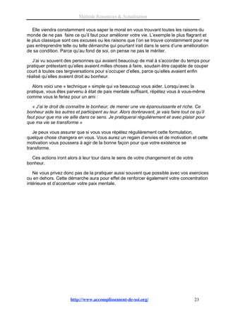 Méthode Ressources & Actualisation

   Elle viendra constamment vous saper le moral en vous trouvant toutes les raisons du
monde de ne pas faire ce qu’il faut pour améliorer votre vie. L’exemple le plus flagrant et
le plus classique sont ces excuses ou les raisons que l’on se trouve constamment pour ne
pas entreprendre telle ou telle démarche qui pourtant irait dans le sens d’une amélioration
de sa condition. Parce qu’au fond de soi, on pense ne pas le mériter.

   J’ai vu souvent des personnes qui avaient beaucoup de mal à s’accorder du temps pour
pratiquer prétextant qu’elles avaient milles choses à faire, soudain être capable de couper
court à toutes ces tergiversations pour s’occuper d’elles, parce qu’elles avaient enfin
réalisé qu’elles avaient droit au bonheur.

   Alors voici une « technique » simple qui va beaucoup vous aider. Lorsqu’avec la
pratique, vous êtes parvenu à état de paix mentale suffisant, répétez vous à vous-même
comme vous le feriez pour un ami :

   « J’ai le droit de connaître le bonheur, de mener une vie épanouissante et riche. Ce
bonheur aide les autres et participent au leur. Alors dorénavant, je vais faire tout ce qu’il
faut pour que ma vie aille dans ce sens. Je pratiquerai régulièrement et avec plaisir pour
que ma vie se transforme »

   Je peux vous assurer que si vous vous répétez régulièrement cette formulation,
quelque chose changera en vous. Vous aurez un regain d’envies et de motivation et cette
motivation vous poussera à agir de la bonne façon pour que votre existence se
transforme.

  Ces actions iront alors à leur tour dans le sens de votre changement et de votre
bonheur.

   Ne vous privez donc pas de la pratiquer aussi souvent que possible avec vos exercices
ou en dehors. Cette démarche aura pour effet de renforcer également votre concentration
intérieure et d’accentuer votre paix mentale.




                      http://www.accomplissement-de-soi.org/                           23
 