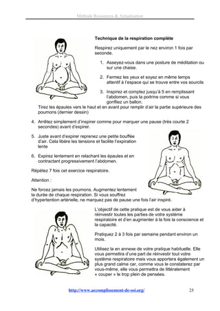 Méthode Ressources & Actualisation




                                   Technique de la respiration complète

                                   Respirez uniquement par le nez environ 1 fois par
                                   seconde.

                                      1. Asseyez-vous dans une posture de méditation ou
                                         sur une chaise.

                                      2. Fermez les yeux et soyez en même temps
                                         attentif à l’espace qui se trouve entre vos sourcils

                                   3. Inspirez et comptez jusqu’à 5 en remplissant
                                       l’abdomen, puis la poitrine comme si vous
                                       gonfliez un ballon.
   Tirez les épaules vers le haut et en avant pour remplir d’air la partie supérieure des
   poumons (dernier dessin)

4. Arrêtez simplement d’inspirer comme pour marquer une pause (très courte 2
   secondes) avant d’expirer.

5. Juste avant d’expirer reprenez une petite bouffée
   d’air. Cela libère les tensions et facilite l’expiration
   lente

6. Expirez lentement en relachant les épaules et en
   contractant progressivement l’abdomen.

Répétez 7 fois cet exercice respiratoire.

Attention :

Ne forcez jamais les poumons. Augmentez lentement
la durée de chaque respiration. Si vous souffrez
d’hypertention artérielle, ne marquez pas de pause une fois l’air inspiré.

                                   L’objectif de cette pratique est de vous aider à
                                   réinvestir toutes les parties de votre système
                                   respiratoire et d’en augmenter à la fois la conscience et
                                   la capacité.

                                   Pratiquez 2 à 3 fois par semaine pendant environ un
                                   mois.

                                   Utilisez la en annexe de votre pratique habituelle. Elle
                                   vous permettra d’une part de réinvestir tout votre
                                   système respiratoire mais vous apportera également un
                                   plus grand calme car, comme vous le constaterez par
                                   vous-même, elle vous permettra de littéralement
                                   « couper » le trop plein de pensées.


                     http://www.accomplissement-de-soi.org/                          25
 