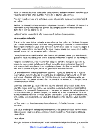 Méthode Ressources & Actualisation

Juste un conseil : toute de suite après cette pratique, restez un moment au calme pour
vous imprégnier des effets avant de reprendre le cour de vos activités.

Plus loin vous trouverez une technique encore plus simple, mais commencez d’abord
par celle-ci.

Il existe de très nombreuses autres techniques de respiration mais elles nécessitent un
cadre et un suivi particulier parce qu’elles peuvent provoquer des ressurgences
d’affects et ce n’est pas le but ici.

L’objectif est de vous aider à aller mieux, non à réaliser des prouesses.

La respiration naturelle

Si je vous dis « respiration naturelle » vous allez me dire « alors je n’ai rien à faire pour
ça ». En fait votre respiration habituelle n’est justement pas naturelle, tout comme bien
des comportements que vous avez, parce que durant toute votre vie vous avez appris à
contrôler vos émotions pour paraître. Du coup vous ne savez plus ce que c’est qu’être
naturel, simple, tel que vous êtes au fond de vous.

La respiration est souvent le reflet, tout comme vos pensées, de ce que vous êtes au
quotidien. Vous pouvez toujours tricher avec les autres mais le corps, lui, ne ment pas.

Respirer naturellement, c’est respirer non pas pour paraître, mais pour répondre au
besoin du corps, à ses réels besoins. On dit qu’un être accompli respire librement,
profondément et tranquillement parce qu’il n’y a ni peur, ni colère, ni anxiété, il est en
paix avec lui-même et il peut, de ce fait, prendre le temps de respirer.

On entend souvent cette expression en occident : « j’étouffe dans ma vie », « je ne
respire plus ». En effet, trop de pressions, trop d’exigences, d’agressivité ont fini par
restreindre « l’espace intérieur » de l’individu. Vous ne respirez plus dans votre vie,
vous manquez d’oxygène, vous étouffez parce que vous ne vous accordez pas d’être
simplement vous-même.

Et arrêtez ce baratin qui vous sert d’alibi pour ne pas faire ce que vous avez à faire
pour être mieux avec vous-même, qui consiste à toujours chercher un responsable à
l’extérieur. J’ai vu quantité de gens sur mon parcours qui avaient été malmenés par les
circonstances mais qui avaient compris que rendre les autres responsables de leurs
malheurs était la meilleure façon de devenir une victime. Et tant que vous êtes victime,
un bourreau sera toujours là pour vous, prêt à jouer son rôle pour que vous jouiez le
vôtre.

« Il faut beaucoup de raisons pour être malheureux, il n’en faut aucune pour être
heureux ».

Et si vous avez si peur de respirer profondément, c’est parce que vous ne vous faites
pas confiance, vous vous protégez illusoirement des autres. Alors respirez et soyez
vous-même.

La pratique

Allongez vous sur le dos et respirez aussi naturellement et profondément que possible

                    http://www.accomplissement-de-soi.org/                           26
 