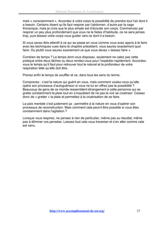 Méthode Ressources & Actualisation

mais « consciemment ». Accordez à votre corps la possibilité de prendre tout l’air dont il
a besoin. Certains disent qu’ils faut respirer par l’abdomen, d’autre par la cage
thoracique, mais je crois que le plus simple est d’écouter son corps. Commencez par
respirer un peu plus profondément que vous ne le faites d’habitude, ce ne sera jamais
trop, puis laissez votre corps vous guider vers ce dont il a besoin.

Si vous savez être attentif à ce qui se passe en vous comme vous avez appris à le faire
avec les techniques vues dans le chapitre précédent, vous saurez exactement quoi
faire. Ou plutôt vous saurez exactement ce que vous devez « laissez faire ».

Combien de temps ? Le temps dont vous disposez, seulement ne calez pas cette
pratique entre deux tâches ou deux rendez-vous pour l’expédier rapidement. Accordez-
vous le temps qu’il faut pour retrouver tout le naturel et la profondeur de votre
respiration telle qu’elle doit être.

Prenez enfin le temps de souffler et ce, dans tous les sens du terme.

Comprenez : c’est la nature qui guérit en vous, mais comment voulez-vous qu’elle
opère son processus d’autoguérison si vous ne lui en offrez pas la possibilité ?
Beaucoup de gens de ce monde ressemblent étrangement à cette personne qui se
gratte constamment la plaie tout en s’inquiétant de ne pas la voir se cicatriser. Cessez
donc de « gratter » la plaie et permettez à la cicatrisation de se faire.

La paix mentale c’est justement ça : permettre à la nature en vous d’opérer son
processus de reconstruction. Mais comment cela peut-il être possible si vous êtes
constamment dans l’agitation ?

Lorsque vous respirez, ne pensez à rien de particulier, même pas au résultat, même
pas à éliminer vos pensées. Laissez tout cela vous traverser et s’en aller comme cela
est venu.




                   http://www.accomplissement-de-soi.org/                         27
 