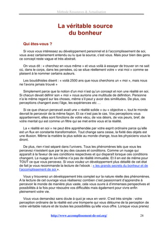 Méthode Ressources & Actualisation



                           La véritable source
                               du bonheur
  Qui êtes-vous ?
  Si vous vous intéressez au développement personnel et à l’accomplissement de soi,
vous avez certainement entendu ou lu que la source, c’est vous. Mais pour bien des gens
ce concept reste vague et très abstrait.

   On vous dit : « cherchez en vous même » et vous voilà à essayer de trouver on ne sait
où, dans le corps, dans les pensées, où se situe réellement votre « vrai moi » comme se
plaisent à le nommer certains auteurs.

  Les bouddhistes disent : « voilà 2500 ans que nous cherchons un « moi », mais nous
ne l’avons jamais trouvé »

   Simplement parce que la notion d’un moi n’est qu’un concept et non une réalité en soi.
Si chacun devait définir son « moi » nous aurions une multitude de définition. Personne
n’a le même regard sur les choses, même s’il peut y avoir des similitudes. De plus, ces
perceptions changent avec l’âge, les expériences etc …

  Si ce que chacun percevait avait une « réalité solide » ou « objective », tout le monde
devrait le percevoir de la même façon. Et ce n’est pas le cas. Vos perceptions vous
appartiennent, elles sont fonctions de votre vécu, de vos désirs, de vos peurs, bref, de
votre mental qui est comme un filtre qui se met entre vous et la réalité.

   La « réalité en soi » ne peut être appréhendée par votre esprit ordinaire parce qu’elle
est un flux en constante transformation. Tout change sans cesse, la fixité des objets est
une illusion. Même la matière la plus solide au monde change, tous les physiciens vous le
diront.

   De plus, rien n’est séparé dans l’univers. Tous les phénomènes tels que vous les
percevez n’existent que par le jeu des causes et conditions. Comme un nuage qui
apparaît à la faveur de ses conditions respectives et qui disparaît lorsque ces conditions
changent. Le nuage en lui-même n’a pas de réalité immuable. Et il en est de même pour
TOUT ce que vous percevez. Si vous voulez un développement plus détaillé de cet état
de fait je vous recommande la lecture de l’ebook : « les grands secrets du bonheur et de
l’accomplissement de soi ».

   Vous y trouverez un développement très complet sur la nature réelle des phénomènes.
A la lecture de cet ouvrage vous réaliserez combien c’est passionnant d’apprendre à
percevoir le monde de manière plus vaste, cela vous ouvre à d’immenses perspectives et
possibilités à la fois pour résoudre vos difficultés mais également pour vivre enfin
pleinement votre vie.

  Vous vous demandez sans doute à quoi je veux en venir. C’est très simple : votre
perception ordinaire de la réalité est une tromperie qui vous détourne de la perception de
votre véritable nature et de toutes les possibilités qu’elle vous offre. Lorsque vous prenez

                      http://www.accomplissement-de-soi.org/                         28
 