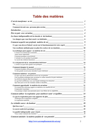 Méthode Ressources & Actualisation




                               Table des matières
L’art de transformer sa vie _______________________________________________________ 1
  Ou ________________________________________________________________________________ 1
  Comment devenir une personne plus sereine_____________________________________________ 1
Introduction ___________________________________________________________________ 4
Être en paix avec soi-même_______________________________________________________ 4
Les bases indispensables de la réussite et du bonheur__________________________________ 6
  Les dangers que vous font courir vos habitudes ___________________________________________ 6
Comment acquérir une profonde maîtrise de soi ______________________________________ 9
  Ce que vous devez d’abord savoir sur le fonctionnement de votre esprit ______________________ 9
  Une excellente méthode pour ne plus être esclave de ses émotions ___________________________ 10
  La technique pour gagner en maîtrise de soi ____________________________________________ 11
    L’erreur à ne surtout pas commettre____________________________________________________________11
    Autre erreur importante _____________________________________________________________________12
    Comment pratiquer correctement ______________________________________________________________12
    L’attitude à avoir pendant la pratique___________________________________________________________13
    Le secret des relations heureuses ______________________________________________________________14
  Le vrai pouvoir de la concentration intérieure __________________________________________ 14
    L’erreur à ne pas faire quand vous pratiquez _____________________________________________________15
  Comment dompter le mental _________________________________________________________ 16
    Comment dompter efficacement le mental_______________________________________________________16
    Un des grands secrets pour atteindre la paix intérieure _____________________________________________17
  Comment maîtriser ses pensées_______________________________________________________ 17
    Ce que vous devez absolument savoir sur vos pensées _____________________________________________17
    Une excellente technique pour accentuer le calme mental et la paix intérieure ___________________________18
    La clef de la réussite dans la pratique___________________________________________________________19
    Ce qui fait la différence avec une banale technique de relaxation _____________________________________20
    Que faire pour avoir des résultats solides et durables_______________________________________________20
  Comment approfondir la maîtrise de soi-même _________________________________________ 21
    Un conseil très utile pour gagner en stabilité et en maîtrise de soi_____________________________________22
    Comprendre la pratique _____________________________________________________________________22
    Une pratique simple mais puissante pour vous libérer de la culpabilité_________________________________22
Comment utiliser la respiration pour améliorer santé et équilibre ______________________ 24
  Ce que la respiration peut vous apporter de plus_________________________________________ 24
    Technique de la respiration complète___________________________________________________________25
    La respiration naturelle______________________________________________________________________26
La véritable source du bonheur __________________________________________________ 28
  Qui êtes-vous ? _____________________________________________________________________ 28
  Le secret caché de la pratique ________________________________________________________ 29
  La qualité indispensable pour réussir__________________________________________________ 30
    Vous voulez vraiment des résultats ? ___________________________________________________________30
Comment atteindre la maîtrise parfaite de son potentiel ______________________________ 32

                         http://www.accomplissement-de-soi.org/                                        2
 
