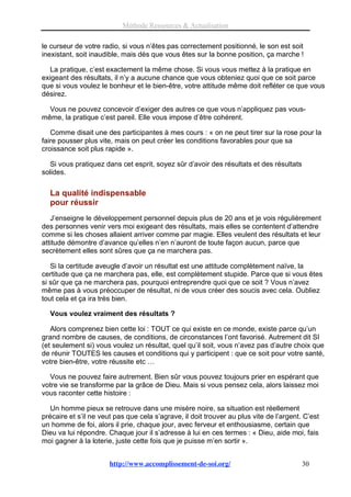 Méthode Ressources & Actualisation

le curseur de votre radio, si vous n’êtes pas correctement positionné, le son est soit
inexistant, soit inaudible, mais dès que vous êtes sur la bonne position, ça marche !

   La pratique, c’est exactement la même chose. Si vous vous mettez à la pratique en
exigeant des résultats, il n’y a aucune chance que vous obteniez quoi que ce soit parce
que si vous voulez le bonheur et le bien-être, votre attitude même doit refléter ce que vous
désirez.

  Vous ne pouvez concevoir d’exiger des autres ce que vous n’appliquez pas vous-
même, la pratique c’est pareil. Elle vous impose d’être cohérent.

   Comme disait une des participantes à mes cours : « on ne peut tirer sur la rose pour la
faire pousser plus vite, mais on peut créer les conditions favorables pour que sa
croissance soit plus rapide ».

   Si vous pratiquez dans cet esprit, soyez sûr d’avoir des résultats et des résultats
solides.


  La qualité indispensable
  pour réussir
   J’enseigne le développement personnel depuis plus de 20 ans et je vois régulièrement
des personnes venir vers moi exigeant des résultats, mais elles se contentent d’attendre
comme si les choses allaient arriver comme par magie. Elles veulent des résultats et leur
attitude démontre d’avance qu’elles n’en n’auront de toute façon aucun, parce que
secrètement elles sont sûres que ça ne marchera pas.

   Si la certitude aveugle d’avoir un résultat est une attitude complètement naïve, la
certitude que ça ne marchera pas, elle, est complètement stupide. Parce que si vous êtes
si sûr que ça ne marchera pas, pourquoi entreprendre quoi que ce soit ? Vous n’avez
même pas à vous préoccuper de résultat, ni de vous créer des soucis avec cela. Oubliez
tout cela et ça ira très bien.

  Vous voulez vraiment des résultats ?

   Alors comprenez bien cette loi : TOUT ce qui existe en ce monde, existe parce qu’un
grand nombre de causes, de conditions, de circonstances l’ont favorisé. Autrement dit SI
(et seulement si) vous voulez un résultat, quel qu’il soit, vous n’avez pas d’autre choix que
de réunir TOUTES les causes et conditions qui y participent : que ce soit pour votre santé,
votre bien-être, votre réussite etc …

  Vous ne pouvez faire autrement. Bien sûr vous pouvez toujours prier en espérant que
votre vie se transforme par la grâce de Dieu. Mais si vous pensez cela, alors laissez moi
vous raconter cette histoire :

   Un homme pieux se retrouve dans une misère noire, sa situation est réellement
précaire et s’il ne veut pas que cela s’agrave, il doit trouver au plus vite de l’argent. C’est
un homme de foi, alors il prie, chaque jour, avec ferveur et enthousiasme, certain que
Dieu va lui répondre. Chaque jour il s’adresse à lui en ces termes : « Dieu, aide moi, fais
moi gagner à la loterie, juste cette fois que je puisse m’en sortir ».


                       http://www.accomplissement-de-soi.org/                            30
 