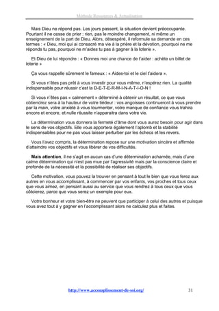 Méthode Ressources & Actualisation

   Mais Dieu ne répond pas. Les jours passent, la situation devient préoccupante.
Pourtant il ne cesse de prier : rien, pas le moindre changement, ni même un
enseignement de la part de Dieu. Alors, désespéré, il reformule sa demande en ces
termes : « Dieu, moi qui ai consacré ma vie à la prière et la dévotion, pourquoi ne me
réponds tu pas, pourquoi ne m’aides tu pas à gagner à la loterie ».

   Et Dieu de lui répondre : « Donnes moi une chance de t’aider : achète un billet de
loterie »

  Ça vous rappelle sûrement le fameux : « Aides-toi et le ciel t’aidera ».

   Si vous n’êtes pas prêt à vous investir pour vous même, n’espérez rien. La qualité
indispensable pour réussir c’est la D-E-T-E-R-M-I-N-A-T-I-O-N !

  Si vous n’êtes pas « calmement » déterminé à obtenir un résultat, ce que vous
obtiendrez sera à la hauteur de votre tiédeur : vos angoisses continueront à vous prendre
par la main, votre anxiété à vous tourmenter, votre manque de confiance vous trahira
encore et encore, et nulle réussite n’apparaitra dans votre vie.

   La détermination vous donnera la fermeté d’âme dont vous aurez besoin pour agir dans
le sens de vos objectifs. Elle vous apportera également l’aplomb et la stabilité
indispensables pour ne pas vous laisser perturber par les échecs et les revers.

   Vous l’avez compris, la détermination repose sur une motivation sincère et affirmée
d’atteindre vos objectifs et vous libérer de vos difficultés.

   Mais attention, il ne s’agit en aucun cas d’une détermination acharnée, mais d’une
calme détermination qui n’est pas mue par l’agressivité mais par la conscience claire et
profonde de la nécessité et la possibilité de réaliser ses objectifs.

  Cette motivation, vous pouvez la trouver en pensant à tout le bien que vous ferez aux
autres en vous accomplissant, à commencer par vos enfants, vos proches et tous ceux
que vous aimez, en pensant aussi au service que vous rendrez à tous ceux que vous
côtoierez, parce que vous serez un exemple pour eux.

  Votre bonheur et votre bien-être ne peuvent que participer à celui des autres et puisque
vous avez tout à y gagner en l’accomplissant alors ne calculez plus et faites.




                     http://www.accomplissement-de-soi.org/                        31
 