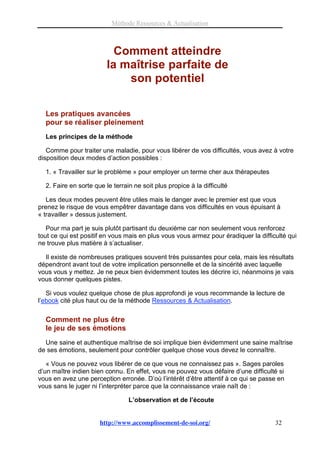 Méthode Ressources & Actualisation



                           Comment atteindre
                         la maîtrise parfaite de
                             son potentiel

  Les pratiques avancées
  pour se réaliser pleinement
  Les principes de la méthode

   Comme pour traiter une maladie, pour vous libérer de vos difficultés, vous avez à votre
disposition deux modes d’action possibles :

  1. « Travailler sur le problème » pour employer un terme cher aux thérapeutes

  2. Faire en sorte que le terrain ne soit plus propice à la difficulté

   Les deux modes peuvent être utiles mais le danger avec le premier est que vous
prenez le risque de vous empêtrer davantage dans vos difficultés en vous épuisant à
« travailler » dessus justement.

   Pour ma part je suis plutôt partisant du deuxième car non seulement vous renforcez
tout ce qui est positif en vous mais en plus vous vous armez pour éradiquer la difficulté qui
ne trouve plus matière à s’actualiser.

  Il existe de nombreuses pratiques souvent très puissantes pour cela, mais les résultats
dépendront avant tout de votre implication personnelle et de la sincérité avec laquelle
vous vous y mettez. Je ne peux bien évidemment toutes les décrire ici, néanmoins je vais
vous donner quelques pistes.

   Si vous voulez quelque chose de plus approfondi je vous recommande la lecture de
l’ebook cité plus haut ou de la méthode Ressources & Actualisation.


  Comment ne plus être
  le jeu de ses émotions
  Une saine et authentique maîtrise de soi implique bien évidemment une saine maîtrise
de ses émotions, seulement pour contrôler quelque chose vous devez le connaître.

   « Vous ne pouvez vous libérer de ce que vous ne connaissez pas ». Sages paroles
d’un maître indien bien connu. En effet, vous ne pouvez vous défaire d’une difficulté si
vous en avez une perception erronée. D’où l’intérêt d’être attentif à ce qui se passe en
vous sans le juger ni l’interpréter parce que la connaissance vraie naît de :

                                 L’observation et de l’écoute


                      http://www.accomplissement-de-soi.org/                         32
 