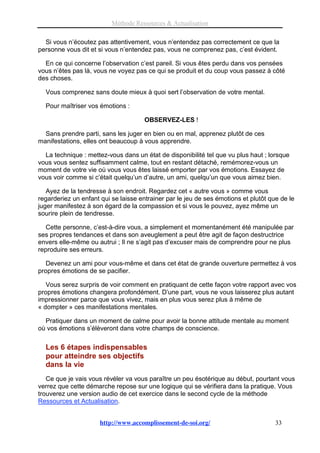 Méthode Ressources & Actualisation

  Si vous n’écoutez pas attentivement, vous n’entendez pas correctement ce que la
personne vous dit et si vous n’entendez pas, vous ne comprenez pas, c’est évident.

  En ce qui concerne l’observation c’est pareil. Si vous êtes perdu dans vos pensées
vous n’êtes pas là, vous ne voyez pas ce qui se produit et du coup vous passez à côté
des choses.

  Vous comprenez sans doute mieux à quoi sert l’observation de votre mental.

  Pour maîtriser vos émotions :

                                      OBSERVEZ-LES !

  Sans prendre parti, sans les juger en bien ou en mal, apprenez plutôt de ces
manifestations, elles ont beaucoup à vous apprendre.

  La technique : mettez-vous dans un état de disponibilité tel que vu plus haut ; lorsque
vous vous sentez suffisamment calme, tout en restant détaché, remémorez-vous un
moment de votre vie où vous vous êtes laissé emporter par vos émotions. Essayez de
vous voir comme si c’était quelqu’un d’autre, un ami, quelqu’un que vous aimez bien.

   Ayez de la tendresse à son endroit. Regardez cet « autre vous » comme vous
regarderiez un enfant qui se laisse entrainer par le jeu de ses émotions et plutôt que de le
juger manifestez à son égard de la compassion et si vous le pouvez, ayez même un
sourire plein de tendresse.

   Cette personne, c’est-à-dire vous, a simplement et momentanément été manipulée par
ses propres tendances et dans son aveuglement a peut être agit de façon destructrice
envers elle-même ou autrui ; Il ne s’agit pas d’excuser mais de comprendre pour ne plus
reproduire ses erreurs.

   Devenez un ami pour vous-même et dans cet état de grande ouverture permettez à vos
propres émotions de se pacifier.

   Vous serez surpris de voir comment en pratiquant de cette façon votre rapport avec vos
propres émotions changera profondément. D’une part, vous ne vous laisserez plus autant
impressionner parce que vous vivez, mais en plus vous serez plus à même de
« dompter » ces manifestations mentales.

  Pratiquer dans un moment de calme pour avoir la bonne attitude mentale au moment
où vos émotions s’élèveront dans votre champs de conscience.

  Les 6 étapes indispensables
  pour atteindre ses objectifs
  dans la vie
   Ce que je vais vous révéler va vous paraître un peu ésotérique au début, pourtant vous
verrez que cette démarche repose sur une logique qui se vérifiera dans la pratique. Vous
trouverez une version audio de cet exercice dans le second cycle de la méthode
Ressources et Actualisation.


                      http://www.accomplissement-de-soi.org/                         33
 