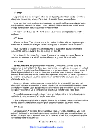 Méthode Ressources & Actualisation

  1ère étape

   La première chose à faire pour atteindre un objectif quel qu’il soit est de savoir très
clairement ce que vous voulez. Parce que : à question floue, réponse floue !

   Votre esprit ne peut mobiliser ses ressources de manière efficace que si vous savez
très clairement ce que vous voulez. Sinon ce serait comme donner des ordres à une
équipe alors que l’on sait pas quoi leur faire excécuter.

   Prenez donc le temps de réfléchir à ce que vous voulez et intégrez le dans votre
pratique.

  2ème étape

   Affirmer ce désir. C’est comme pour votre droit au bonheur, si vous ne pensez pas
clairement le mériter vos énergies resteront bloquées et vous ne pourrez l’atteindre.

  Vous pouvez ici si vous le souhaitez recourir à la suggestion pour augmentez la
conscience que vous avez le droit de réaliser cet objectif.

  Vous devez ici donner de l’importance à ce que vous voulez accomplir. Pensez-y
souvent en songeant aux bénéfices que cela vous apportera dans votre vie.

  3ème étape

    Se déculpabilser. En prolongement de l’étape 2, vous devez faire en sorte de
reconnaître la pleine légitimité de ce que vous voulez accomplir car si en vous (et surtout
à l’état latent) la moindre culpabilité demeure, non seulement vous ne parviendrez pas à
libérer le potentiel qui se trouve en vous pour le réaliser, mais vous rencontrerez de
nombreux obstacles sur votre route qui seront générés justement par cette culpabilité. Un
peu comme si quelqu’un vous tire constamment par la manche pour vous empêcher
d’atteindre votre but.

   Je ne connais pas meilleur exercice pour se libérer de la culpabilité que celui qui
consiste à souhaiter exactement la même chose à une personne qui comme vous désire
atteindre cet objectif. Vous devez être aussi désireux qu’elle obtienne ce qu’elle désire
que pour vous-même. Ce la témoignera d’autant plus de la force de votre désir.

  Pour cela imergez-vous profondément dans un état de calme et de toute votre âme
souhaitez à cette personne d’accomplir son souhait.

  Cette pratique très puissante aura pour effet de vous amener à cette conscience claire
que ce désir est parfaitement légitime pour quiconque et donc pour vous-même.

  4ème étape

   La visualisation. A ce stade de votre pratique vous devez être capable de voir votre
objectif, de l’imaginer aussi précisément que possible. Pensez par exemple à toutes les
répercutions qu’il pourra avoir sur votre vie et celle des autres. Les changements positifs
que cela opérera dans votre vie.

                                  Ce désir doit vivre en vous

                      http://www.accomplissement-de-soi.org/                           34
 
