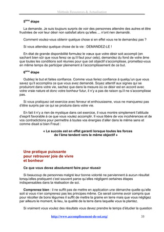 Méthode Ressources & Actualisation

  5ème étape

   La demande. Je suis toujours surpris de voir des personnes attendre des autres et être
frustrées de voir leur désir non satisfait alors qu’elles ... n’ont rien demandé.

  Comment voulez-vous obtenir quelque chose si en effet vous ne le demandez pas ?

  Si vous attendez quelque chose de la vie : DEMANDEZ-LE !

  En état de grande disponibilité formulez le vœux que votre désir soit accompli (en
sachant bien sûr que vous ferez ce qu’il faut pour cela), demandez du fond de votre âme
que toutes les conditions soit réunies pour que cet objectif s’accomplisse, promettez-vous
en même temps de participer pleinement à l’accomplissement de ce but.

  6ème étape

   Oubliez le but et faites confiance. Comme vous feriez confiance à quelqu’un que vous
savez qu’il accomplira ce que vous avez demandé. Soyez attentif aux signes qui se
produiront dans votre vie, sachez que dans la mesure où ce désir est en accord avec
votre vraie nature et donc votre bonheur futur, il n’y a pas de raison qu’il ne s’accomplisse
pas.

   Si vous pratiquez cet exercice avec ferveur et enthousiasme, vous ne manquerez pas
d’être surpris par ce qui se produira dans votre vie.

   En fait il n’y a rien de mystique dans cet exercice, il vous montre simplement l’attitude
d’esprit favorable à ce que vous voulez accomplir. Il vous libère de vos incohérences et de
vos contradictions pour permettre à toutes vos énergies d’aller dans le même sens et
comme disait si bien Freud :

                « Le succès est en effet garanti lorsque toutes les forces
                       de l’âme tendent vers le même objectif »




  Une pratique puissante
  pour retrouver joie de vivre
  et bonheur
  Ce que vous devez absolument faire pour réussir

   Si beaucoup de personnes malgré leur bonne volonté ne parviennent à aucun résultat
lorsqu’elles pratiquent c’est souvent parce qu’elles négligent certaines étapes
indispensables dans la réalisation de soi.

   Comprenez bien : il ne suffit pas de mettre en application une démarche quelle qu’elle
soit si vous n’en comprenez pas les principes même. Ce serait comme avoir compris que
pour récolter de bons légumes il suffit de mettre la graine en terre mais que vous négligez
par ailleurs le moment, le lieu, la qualité de la terre dans laquelle vous la plantez.

  Si vraiment vous voulez des résultats vous devez prendre le temps d’étudier la question

                      http://www.accomplissement-de-soi.org/                          35
 