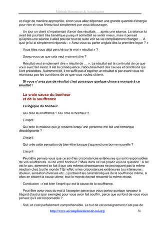 Méthode Ressources & Actualisation

et d’agir de manière appropriée, sinon vous allez dépenser une grande quantité d’énergie
pour rien et vous finirez tout simplement par vous décourager.

  Un jour un client s’impatientait d’avoir des résultats … après une séance. La séance lui
avait été pourtant très bénéfique puisqu’il admettait se sentir mieux, mais il pensait
qu’après une séance il allait pouvoir tout de suite voir sa vie complètement changer … A
quoi je lui ai simplement répondu : « Avez-vous su parler anglais dès la première leçon ? »

  Vous êtes vous déjà penché sur le mot « résultat » ?

  Savez-vous ce que cela veut vraiment dire ?

   Résultat veut simplement dire « résulte de … ». Le résultat est la continuité de ce que
vous avez fait avant. Il est la conséquence, l’aboutissement des causes et conditions qui
l’ont précédées. Autrement dit, il ne suffit pas d’espérer un résultat si par avant vous ne
réunissez pas les conditions de ce que vous voulez obtenir.

  Si vous n’avez pas de résultat c’est parce que quelque chose a manqué à ce
résultat !

  La vraie cause du bonheur
  et de la souffrance
  La logique du bonheur

  Qui crée la souffrance ? Qui crée le bonheur ?

  L’esprit

  Qui crée le malaise que je ressens lorsqu’une personne me fait une remarque
désobligeante ?

  L’esprit

  Qui crée cette sensation de bien-être lorsque j’apprend une bonne nouvelle ?

  L’esprit

   Peut être pensez-vous que ce sont les circonstances extérieures qui sont responsables
de vos souffrances ou de votre bonheur ? Mais dans ce cas posez vous la question : si tel
est le cas, comment se fait-il que ces mêmes circonstances ne provoquent pas la même
réaction chez tout le monde ? En effet, si les circonstances extérieures (ou intérieures :
douleur, sensation diverses etc ..) portaient les caractéristiques de la souffrance même, si
elles en étaient la cause ultime, tout le monde devrait ressentir la même chose.

  Conclusion : c’est bien l’esprit qui est la cause de la souffrance.

   Peut-être avez-vous du mal à l’accepter parce que vous portez quelque rancœur à
l’égard d’autrui (par exemple) pour vous avoir fait souffrir, parce que au fond de vous vous
pensez qu’il est responsable ?

  Soit, et c’est parfaitement compréhensible. Le but de cet enseignement n’est pas de
                      http://www.accomplissement-de-soi.org/                         36
 