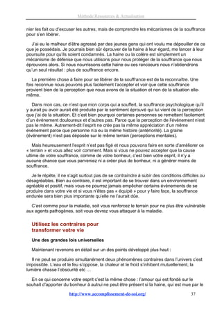 Méthode Ressources & Actualisation

nier les fait ou d’excuser les autres, mais de comprendre les mécanismes de la souffrance
pour s’en libérer.

  J’ai eu le malheur d’être agressé par des jeunes gens qui ont voulu me dépouiller de ce
que je possédais. Je pourrais bien sûr éprouver de la haine à leur égard, me lancer à leur
poursuite pour qu’ils soient condamnés. La haine ou la colère est simplement un
mécanisme de défense que nous utilisons pour nous protéger de la souffrance que nous
éprouvons alors. Si nous nourrissons cette haine ou ces rancoeurs nous n’obtiendrons
qu’un seul résultat : plus de souffrance encore.

   La première chose à faire pour se libérer de la souffrance est de la reconnaître. Une
fois reconnue nous pouvons plus facilement l’accepter et voir que cette souffrance
provient bien de la perception que nous avons de la situation et non de la situation elle-
même.

   Dans mon cas, ce n’est que mon corps qui a souffert, la souffrance psychologique qu’il
y aurait pu avoir aurait été produite par le sentiment éprouvé qui lui vient de la perception
que j’ai de la situation. Et c’est bien pourquoi certaines personnes se remettent facilement
d’un événement douloureux et d’autres pas. Parce que la perception de l’événement n’est
pas le même. Autrement-dit l’esprit ne crée pas la même appréciation d’un même
événement parce que personne n’a eu la même histoire (antériorité). La graine
(événement) n’est pas déposée sur le même terrain (perceptions mentales).

    Mais heureusement l’esprit n’est pas figé et nous pouvons faire en sorte d’améliorer ce
« terrain » et vous allez voir comment. Mais si vous ne pouvez accepter que la cause
ultime de votre souffrance, comme de votre bonheur, c’est bien votre esprit, il n’y a
aucune chance que vous parveniez ni a créer plus de bonheur, ni a générer moins de
souffrance.

   Je le répète, il ne s’agit surtout pas de se contraindre à subir des conditions difficiles ou
désagréables. Bien au contraire, il est important de se trouver dans un environnement
agréable et positif, mais vous ne pourrez jamais empêcher certains évènements de se
produire dans votre vie et si vous n’êtes pas « équipé » pour y faire face, la souffrance
endurée sera bien plus importante qu’elle ne l’aurait dûe.

  C’est comme pour la maladie, soit vous renforcez le terrain pour ne plus être vulnérable
aux agents pathogènes, soit vous devrez vous attaquer à la maladie.

  Utilisez les contraires pour
  transformer votre vie
  Une des grandes lois universelles

  Maintenant revenons en détail sur un des points développé plus haut :

  Il ne peut se produire simultanément deux phénomènes contraires dans l’univers c’est
impossible. L’eau et le feu s’oppose, la chaleur et le froid s’inhibent mutuellement, la
lumière chasse l’obscurité etc …

  En ce qui concerne votre esprit c’est la même chose : l’amour qui est fondé sur le
souhait d’apporter du bonheur à autrui ne peut être présent si la haine, qui est mue par le

                       http://www.accomplissement-de-soi.org/                           37
 