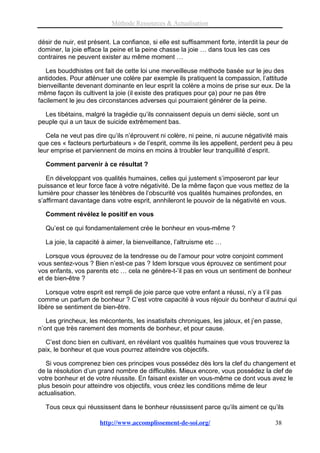 Méthode Ressources & Actualisation

désir de nuir, est présent. La confiance, si elle est suffisamment forte, interdit la peur de
dominer, la joie efface la peine et la peine chasse la joie … dans tous les cas ces
contraires ne peuvent exister au même moment …

   Les bouddhistes ont fait de cette loi une merveilleuse méthode basée sur le jeu des
antidodes. Pour atténuer une colère par exemple ils pratiquent la compassion, l’attitude
bienveillante devenant dominante en leur esprit la colère a moins de prise sur eux. De la
même façon ils cultivent la joie (il existe des pratiques pour ça) pour ne pas être
facilement le jeu des circonstances adverses qui pourraient générer de la peine.

  Les tibétains, malgré la tragédie qu’ils connaissent depuis un demi siècle, sont un
peuple qui a un taux de suicide extrêmement bas.

   Cela ne veut pas dire qu’ils n’éprouvent ni colère, ni peine, ni aucune négativité mais
que ces « facteurs perturbateurs » de l’esprit, comme ils les appellent, perdent peu à peu
leur emprise et parviennent de moins en moins à troubler leur tranquillité d’esprit.

  Comment parvenir à ce résultat ?

   En développant vos qualités humaines, celles qui justement s’imposeront par leur
puissance et leur force face à votre négativité. De la même façon que vous mettez de la
lumière pour chasser les ténèbres de l’obscurité vos qualités humaines profondes, en
s’affirmant davantage dans votre esprit, annhileront le pouvoir de la négativité en vous.

  Comment révélez le positif en vous

  Qu’est ce qui fondamentalement crée le bonheur en vous-même ?

  La joie, la capacité à aimer, la bienveillance, l’altruisme etc …

   Lorsque vous éprouvez de la tendresse ou de l’amour pour votre conjoint comment
vous sentez-vous ? Bien n’est-ce pas ? Idem lorsque vous éprouvez ce sentiment pour
vos enfants, vos parents etc … cela ne génère-t-’il pas en vous un sentiment de bonheur
et de bien-être ?

   Lorsque votre esprit est rempli de joie parce que votre enfant a réussi, n’y a t’il pas
comme un parfum de bonheur ? C’est votre capacité à vous réjouir du bonheur d’autrui qui
libère se sentiment de bien-être.

   Les grincheux, les mécontents, les insatisfaits chroniques, les jaloux, et j’en passe,
n’ont que très rarement des moments de bonheur, et pour cause.

  C’est donc bien en cultivant, en révélant vos qualités humaines que vous trouverez la
paix, le bonheur et que vous pourrez atteindre vos objectifs.

   Si vous comprenez bien ces principes vous possédez dès lors la clef du changement et
de la résolution d’un grand nombre de difficultés. Mieux encore, vous possédez la clef de
votre bonheur et de votre réussite. En faisant exister en vous-même ce dont vous avez le
plus besoin pour atteindre vos objectifs, vous créez les conditions même de leur
actualisation.

  Tous ceux qui réussissent dans le bonheur réussissent parce qu’ils aiment ce qu’ils

                      http://www.accomplissement-de-soi.org/                            38
 
