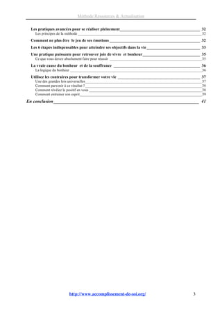 Méthode Ressources & Actualisation

  Les pratiques avancées pour se réaliser pleinement_______________________________________ 32
    Les principes de la méthode __________________________________________________________________32
  Comment ne plus être le jeu de ses émotions ____________________________________________ 32
  Les 6 étapes indispensables pour atteindre ses objectifs dans la vie __________________________ 33
  Une pratique puissante pour retrouver joie de vivre et bonheur____________________________ 35
    Ce que vous devez absolument faire pour réussir _________________________________________________35
  La vraie cause du bonheur et de la souffrance __________________________________________ 36
    La logique du bonheur ______________________________________________________________________36
  Utilisez les contraires pour transformer votre vie ________________________________________ 37
    Une des grandes lois universelles______________________________________________________________37
    Comment parvenir à ce résultat ? ______________________________________________________________38
    Comment révélez le positif en vous ____________________________________________________________38
    Comment entrainer son esprit_________________________________________________________________39
En conclusion _________________________________________________________________ 41




                       http://www.accomplissement-de-soi.org/                                  3
 