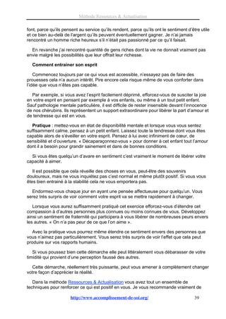 Méthode Ressources & Actualisation

font, parce qu’ils pensent au service qu’ils rendent, parce qu’ils ont le sentiment d’être utile
et ce bien au-delà de l’argent qu’ils peuvent éventuellement gagner. Je n’ai jamais
rencontré un homme riche heureux s’il n’était pas passionné par ce qu’il faisait.

  En revanche j’ai rencontré quantité de gens riches dont la vie ne donnait vraiment pas
envie malgré les possibilités que leur offrait leur richesse.

  Comment entrainer son esprit

    Commencez toujours par ce qui vous est accessible, n’essayez pas de faire des
prouesses cela n’a aucun intérêt. Pire encore cela risque même de vous conforter dans
l’idée que vous n’êtes pas capable.

  Par exemple, si vous avez l’esprit facilement déprimé, efforcez-vous de susciter la joie
en votre esprit en pensant par exemple à vos enfants, ou même à un tout petit enfant.
Sauf pathologie mentale particulière, il est difficile de rester insensible devant l’innocence
de nos chérubins. Ils représentent un support extraordinaire pour libérer la part d’amour et
de tendresse qui est en vous.

  Pratique : mettez-vous en état de disponibilité mentale et lorsque vous vous sentez
suffisamment calme, pensez à un petit enfant. Laissez toute la tendresse dont vous êtes
capable alors de s’éveiller en votre esprit. Pensez à lui avec infiniment de cœur, de
sensibilité et d’ouverture. « Décaparaçonnez-vous » pour donner à cet enfant tout l’amour
dont il a besoin pour grandir sainement et dans de bonnes conditions.

  Si vous êtes quelqu’un d’avare en sentiment c’est vraiment le moment de libérer votre
capacité à aimer.

   Il est possible que cela réveille des choses en vous, peut-être des souvenirs
douloureux, mais ne vous inquiétez pas c’est normal et même plutôt positif. Si vous vous
êtes bien entrainé à la stabilité cela ne vous emportera pas.

  Endormez-vous chaque jour en ayant une pensée affectueuse pour quelqu’un. Vous
serez très surpris de voir comment votre esprit va se mettre rapidement à changer.

   Lorsque vous aurez suffisamment pratiqué cet exercice efforcez-vous d’étendre cet
compassion à d’autres personnes plus connues ou moins connues de vous. Développez
ainsi un sentiment de fraternité qui participera à vous libérer de nombreuses peurs envers
les autres. « On n’a pas peur de ce que l’on aime ».

   Avec la pratique vous pourrez même étendre ce sentiment envers des personnes que
vous n’aimez pas particulièrement. Vous serez très surpris de voir l’effet que cela peut
produire sur vos rapports humains.

   Si vous poussez bien cette démarche elle peut littéralement vous débarasser de votre
timidité qui provient d’une perception faussé des autres.

  Cette démarche, réellement très puissante, peut vous amener à complètement changer
votre façon d’apprécier la réalité.

   Dans la méthode Ressources & Actualisation vous avez tout un ensemble de
techniques pour renforcer ce qui est positif en vous. Je vous recommande vraiment de

                      http://www.accomplissement-de-soi.org/                            39
 