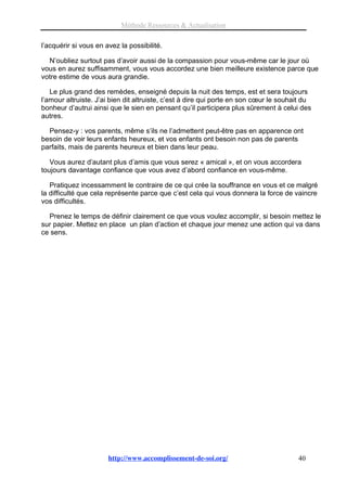 Méthode Ressources & Actualisation

l’acquérir si vous en avez la possibilité.

  N’oubliez surtout pas d’avoir aussi de la compassion pour vous-même car le jour où
vous en aurez suffisamment, vous vous accordez une bien meilleure existence parce que
votre estime de vous aura grandie.

   Le plus grand des remèdes, enseigné depuis la nuit des temps, est et sera toujours
l’amour altruiste. J’ai bien dit altruiste, c’est à dire qui porte en son cœur le souhait du
bonheur d’autrui ainsi que le sien en pensant qu’il participera plus sûrement à celui des
autres.

  Pensez-y : vos parents, même s’ils ne l’admettent peut-être pas en apparence ont
besoin de voir leurs enfants heureux, et vos enfants ont besoin non pas de parents
parfaits, mais de parents heureux et bien dans leur peau.

   Vous aurez d’autant plus d’amis que vous serez « amical », et on vous accordera
toujours davantage confiance que vous avez d’abord confiance en vous-même.

   Pratiquez incessamment le contraire de ce qui crée la souffrance en vous et ce malgré
la difficulté que cela représente parce que c’est cela qui vous donnera la force de vaincre
vos difficultés.

  Prenez le temps de définir clairement ce que vous voulez accomplir, si besoin mettez le
sur papier. Mettez en place un plan d’action et chaque jour menez une action qui va dans
ce sens.




                       http://www.accomplissement-de-soi.org/                          40
 