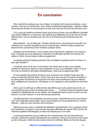 Méthode Ressources & Actualisation



                                En conclusion

   Peu importe les pratiques que vous utilisez, la manière dont vous les pratiquez, ce qui
compte, c’est que ça marche pour vous. Soyez simplement pragmatique : essayez, testez,
recommencez encore et encore jusqu’à ce que vous trouviez la bonne formule pour vous.

   Il n’y a pas de recette au bonheur parce que chacun d’entre vous est différent, possède
une histoire différente, un parcours, des expériences différentes qui lui font voir le monde
différemment. Ce qui marchera pour les uns ne fonctionnera pas forcément pour les
autres.

  Mais attention : ne survolez pas. Combien de fois ai-je vu des personnes survoler une
méthode et en conclure aussitôt que ça ne marchait pas. Comme si elles voulaient se
donner bonne conscience d’avoir entrepris quelque chose.

   Quelque soit la démarche, si vous voulez que ça fonctionne, impliquez-vous corps et
âme. L’énergie que vous dépensez à résoudre vos difficultés doit être à la hauteur de
celles-ci. Sinon ce sera toujours elles qui gagneront !

  La plupart prennent malheureusement très à la légère la question de leur bonheur, et
pour quel résultat ?!

   Il s’agit de votre vie et vous n’y trouverez rien d’autre que ce que vous y mettez.
Cultivez la haine et le mépris et c’est exactement ce que vous récolterez. Cela n’a rien à
voir avec la morale ou des idées philosophiques, mais avec la logique des faits.

   Si vous plantez des graines de choux vous ne pouvez rien récolter d’autre que des
choux et sûrement pas des fleurs. C’est à vous et à vous seul qu’il incombe de choisir ce
qui sera porteur de bonheur et de joie de vivre dans votre existence et de vous efforcer,
avec intelligence et conscience, d’éradiquer ce qui s’oppose à votre équilibre et votre bien-
être.

   Parce qu’il ne suffit pas en effet de faire des efforts pour qu’ils portent leurs fruits. Je
vois quantité de gens ramer de toutes leurs forces … … à contre courant et s’épuiser ainsi
inutilement, désespérés de ne rien obtenir, tout simplement parce qu’ils ne sont ni au bon
endroit, ni au bon moment, ni avec les bonnes personnes.

   Les tâtonnements sont inévitables, les erreurs aussi, l’essentiel est qu’ils vous mènent
vers votre réalisation personnelle, qu’ils vous enseignent et vous apprennent la « bonne
attitude », celle qui vous conduira vers le bonheur.

   Sachez que vous avez un potentiel de réalisation extraordinaire. S’il y a quelque chose
que l’existence m’a appris, c’est que dans les pires difficultés qui soient, l’être humain est
vraiment capable de développer un trésor de richesse pour s’en sortir.

  Le plus grand bonheur que j’ai retiré de mon activité est de voir tant de personnes
changer, transformer parfois radicalement leur existence. Parce qu’au fond la seule chose
qui leur manquait, c’était les bons outils et la bonne méthode. Mais une fois bien équipé,

                      http://www.accomplissement-de-soi.org/                           41
 