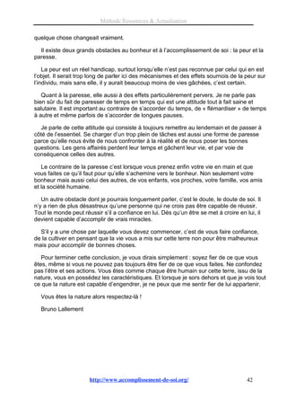 Méthode Ressources & Actualisation

quelque chose changeait vraiment.

  Il existe deux grands obstacles au bonheur et à l’accomplissement de soi : la peur et la
paresse.

    La peur est un réel handicap, surtout lorsqu’elle n’est pas reconnue par celui qui en est
l’objet. Il serait trop long de parler ici des mécanismes et des effets sournois de la peur sur
l’individu, mais sans elle, il y aurait beaucoup moins de vies gâchées, c’est certain.

   Quant à la paresse, elle aussi à des effets particulièrement pervers. Je ne parle pas
bien sûr du fait de paresser de temps en temps qui est une attitude tout à fait saine et
salutaire. Il est important au contraire de s’accorder du temps, de « flémardiser » de temps
à autre et même parfois de s’accorder de longues pauses.

  Je parle de cette attitude qui consiste à toujours remettre au lendemain et de passer à
côté de l’essentiel. Se charger d’un trop plein de tâches est aussi une forme de paresse
parce qu’elle nous évite de nous confronter à la réalité et de nous poser les bonnes
questions. Les gens affairés perdent leur temps et gâchent leur vie, et par voie de
conséquence celles des autres.

   Le contraire de la paresse c’est lorsque vous prenez enfin votre vie en main et que
vous faites ce qu’il faut pour qu’elle s’achemine vers le bonheur. Non seulement votre
bonheur mais aussi celui des autres, de vos enfants, vos proches, votre famille, vos amis
et la société humaine.

   Un autre obstacle dont je pourrais longuement parler, c’est le doute, le doute de soi. Il
n’y a rien de plus désastreux qu’une personne qui ne crois pas être capable de réussir.
Tout le monde peut réussir s’il a confiance en lui. Dès qu’un être se met à croire en lui, il
devient capable d’accomplir de vrais miracles.

  S’il y a une chose par laquelle vous devez commencer, c’est de vous faire confiance,
de la cultiver en pensant que la vie vous a mis sur cette terre non pour être malheureux
mais pour accomplir de bonnes choses.

   Pour terminer cette conclusion, je vous dirais simplement : soyez fier de ce que vous
êtes, même si vous ne pouvez pas toujours être fier de ce que vous faites. Ne confondez
pas l’être et ses actions. Vous êtes comme chaque être humain sur cette terre, issu de la
nature, vous en possédez les caractéristiques. Et lorsque je sors dehors et que je vois tout
ce que la nature est capable d’engendrer, je ne peux que me sentir fier de lui appartenir.

  Vous êtes la nature alors respectez-là !

  Bruno Lallement




                      http://www.accomplissement-de-soi.org/                           42
 