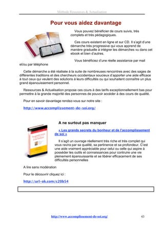 Méthode Ressources & Actualisation


                      Pour vous aidez davantage
                                      Vous pouvez bénéficier de cours suivis, très
                                    complets et très pédagogiques.

                                      Ces cours existent en ligne et sur CD. Il s’agit d’une
                                    démarche très progressive qui vous apprend de
                                    manière graduelle à intégrer les démarches vu dans cet
                                    ebook et bien d’autres.

                                      Vous bénéficiez d’une réelle assistance par mail
et/ou par téléphone

   Cette démarche a été réalisée à la suite de nombreuses rencontres avec des sages de
différentes traditions et des chercheurs occidentaux soucieux d’apporter une aide efficace
à tout ceux qui veulent des solutions à leurs difficultés ou qui souhaitent connaître un plus
grand épanouissement personnel.

  Ressources & Actualisation propose ces cours à des tarifs exceptionnellement bas pour
permettre à la grande majorité des personnes de pouvoir accéder à des cours de qualité.

  Pour en savoir davantage rendez-vous sur notre site :

  http://www.accomplissement-de-soi.org/



                           A ne surtout pas manquer
                          « Les grands secrets du bonheur et de l’accomplissement
                        de soi »

                           Il s’agit un ouvrage réellement très riche et très complet qui
                        vous ravira par sa qualité, sa pertinence et sa profondeur. C’est
                        une aide vraiment appréciable pour celui ou celle qui aspire à
                        posséder les outils et connaissances pour contruire une vie
                        pleinement épanouissante et se libérer efficacement de ses
                        difficultés personnelles

  A lire sans modération

  Pour le découvrir cliquez ici :

  http://url-ok.com/c20b54




                      http://www.accomplissement-de-soi.org/                          43
 