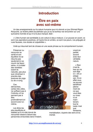 Méthode Ressources & Actualisation


                                  Introduction

                                 Être en paix
                                avec soi-même
  Un des enseignements sur la nature humaine que m’a donné un jour Shimed Rigzin
Rinpoché, ce révéré prêtre bouddhiste que j’ai eu le bonheur de rencontrer sur une
quinzaine d’année et qui m’a le plus marqué, était :

  « L’être humain est semblable à une voiture à deux moteurs. L’un pousse en avant, ce
sont nos aspirations positives, et l’autre tire en arrière, ce sont nos peurs, nos préjugés et
vues fausses, nos doutes et culpabilités ».

  Voilà qui résumait tant de choses en une seule phrase sur le comportement humain.

   Préserver ou                                                               vivant en
recouvrer sa                                                                  parfait
santé et son                                                                  accord
équilibre ne se                                                               avec leur
résume pas                                                                    véritable
seulement à se                                                                nature.
nourrir de façon
saine, ni à avaler                                                              « Rien
des remèdes                                                                 n’est là-
soient ils                                                                  bas qui ne
naturels, pas plus                                                          soit déjà
que s’évertuer à                                                            ici » dit un
prendre des                                                                 adage
postures de yoga                                                            zen. Si en
ou de ci-cong.                                                              effet vous
                                                                            ne pouvez
    Ces                                                                     bénéficier
démarches,                                                                  pleine-
certes très utiles,                                                         ment de
ne suffisent pas à                                                          ce que
l’individu s’il ne                                                          vous êtes
parvient pas à                                                              ou vivez
être                                                                        ici et
profondément en                                                             main-
accord avec lui-                                                            tenant,
même.                                                                       tout le
                                                                            reste n’est
   Les êtres les                                                            que
plus équilibrés et                                                          fantasme,
stables qu’il m’a été donné de                  mentalisation, duperie des sens et du
rencontrer étaient d’abord des                  mental.
personnes enracinées dans l’instant,


                      http://www.accomplissement-de-soi.org/                              4
 