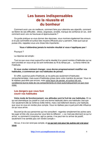 Méthode Ressources & Actualisation



                  Les bases indispensables
                       de la réussite et
                         du bonheur
  Comment avoir une vie meilleure, comment faire pour atteindre ses objectifs, comment
se libérer de ses difficultés ; stress, angoisses, anxiété, manque de confiance en soi., bref
comment avoir une vie heureuse et épanouissante ?

   Ce guide pratique va vous donner des réponses, vous montrera également les erreurs
à ne pas commettre et surtout des moyens efficaces pour y parvenir, mais quoi que je
puisse dire, rappelez-vous une chose très importante :

         Vous n’obtiendrez jamais le moindre résultat si vous n’appliquez pas !

  Pourquoi ?

  La réponse est simple :

   Tout ce que vous vivez aujourd’hui est le résultat d’un grand nombre d’habitudes qui se
sont ancrées en vous et qui se sont renforcées au fil du temps par… La force même de
l’habitude.

  Si vous voulez vraiment changer, vous devrez progressivement modifier vos
habitudes, à commencer par vos habitudes de penser.

   En effet, quand je parle d’habitude, je ne parle pas seulement d’habitudes
comportementales, mais aussi d’habitudes prises dans votre manière de penser. Vous ne
le réalisez peut-être pas encore, mais votre façon de penser, et surtout de voir,
conditionne tout le reste de vos comportements et induit automatiquement ce que vous
vivez.


  Les dangers que vous font
  courir vos habitudes
  Votre mode de fonctionnement, vos attitudes sont le fruit de vos habitudes. Et ce
qui est dramatique (ou positif si c’est une bonne habitude) dans une habitude c’est que
non seulement elle se renforce d’elle-même, mais c’est tellement devenu une habitude,
que vous ne vous en rendez plus compte. Vous ne réalisez pas à quel point elle influence
ce qui vous arrive.

   Souvent je dis aux personnes qui me consultent : regardez simplement les autres sans
les juger et très vite vous pourrez vous faire la réflexion : « ce n’est pas étonnant ce qui lui
arrive, vu comment il s’exprime, agit ou pense, il ne peut rien lui arriver de positif,
seulement il ne semble pas s’en rendre compte »

  Hé oui, il ne s’en rend pas compte, et ce qui est vrai pour les autres est vrai pour
vous.


                       http://www.accomplissement-de-soi.org/                            6
 