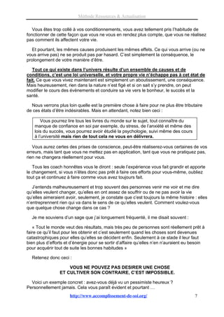 Méthode Ressources & Actualisation

   Vous êtes trop collé à vos conditionnements, vous avez tellement pris l’habitude de
fonctionner de cette façon que vous ne vous en rendez plus compte, que vous ne réalisez
pas comment ils affectent votre vie.

   Et pourtant, les mêmes causes produisent les mêmes effets. Ce qui vous arrive (ou ne
vous arrive pas) ne se produit pas par hasard. C’est simplement la conséquence, le
prolongement de votre manière d’être.

   Tout ce qui existe dans l’univers résulte d’un ensemble de causes et de
conditions, c’est une loi universelle, et votre propre vie n’échappe pas à cet état de
fait. Ce que vous vivez maintenant est simplement un aboutissement, une conséquence.
Mais heureusement, rien dans la nature n’est figé et si on sait s’y prendre, on peut
modifier le cours des évènements et conduire sa vie vers le bonheur, le succès et la
santé.

  Nous verrons plus loin quelle est la première chose à faire pour ne plus être tributaire
de ces états d’être indésirables. Mais en attendant, notez bien ceci :

        Vous pourrez lire tous les livres du monde sur le sujet, tout connaître du
    manque de confiance en soi par exemple, du stress, de l’anxiété et même des
    lois du succès, vous pourrez avoir étudié la psychologie, suivi même des cours
    à l’université mais rien de tout cela ne vous en délivrera.

   Vous aurez certes des prises de conscience, peut-être réaliserez-vous certaines de vos
erreurs, mais tant que vous ne mettez pas en application, tant que vous ne pratiquez pas,
rien ne changera réellement pour vous.

   Tous les coach honnêtes vous le diront : seule l’expérience vous fait grandir et apporte
le changement, si vous n’êtes donc pas prêt à faire ces efforts pour vous-même, oubliez
tout ça et continuez à faire comme vous avez toujours fait.

   J’entends malheureusement et trop souvent des personnes venir me voir et me dire
qu’elles veulent changer, qu’elles en ont assez de souffrir ou de ne pas avoir la vie
qu’elles aimeraient avoir, seulement, je constate que c’est toujours la même histoire : elles
n’entreprennent rien qui va dans le sens de ce qu’elles veulent. Comment voulez-vous
que quelque chose change dans ce cas ?

  Je me souviens d’un sage que j’ai longuement fréquenté, il me disait souvent :

   « Tout le monde veut des résultats, mais très peu de personnes sont réellement prêt à
faire ce qu’il faut pour les obtenir et c’est seulement quand les choses sont devenues
catastrophiques pour elles qu’elles se décident enfin. Seulement à ce stade il leur faut
bien plus d’efforts et d’énergie pour se sortir d’affaire qu’elles n’en n’auraient eu besoin
pour acquérir tout de suite les bonnes habitudes »

  Retenez donc ceci :

                     VOUS NE POUVEZ PAS DESIRER UNE CHOSE
                 ET CULTIVER SON CONTRAIRE, C’EST IMPOSSIBLE.

  Voici un exemple concret : avez-vous déjà vu un pessimiste heureux ?
Personnellement jamais. Cela vous paraît évident et pourtant …
                      http://www.accomplissement-de-soi.org/                           7
 