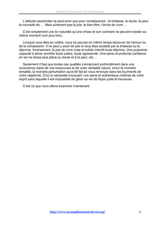 Méthode Ressources & Actualisation

   L’attitude pessimiste ne peut avoir que pour conséquence : la tristesse, le doute, la peur
la morosité etc … Mais sûrement pas la joie, le bien-être, l’envie de vivre …

  C’est simplement une loi naturelle qu’une chose et son contraire ne peuvent exister au
même moment (voir plus loin).

  Lorsque vous êtes en colère, vous ne pouvez en même temps éprouver de l’amour ou
de la compassion. Il ne peut y avoir de joie si vous êtes accablé par la tristesse ou la
déprime. Inversement, la joie de vivre vraie et solide interdit toute déprime. Une puissante
capacité à aimer annihile toute colère, toute agressivité. Une saine et profonde confiance
en soi ne laisse plus place au doute et à la peur, etc…

  Seulement il faut que toutes ces qualités s’enracinent profondément dans une
conscience claire de vos ressources et de votre véritable nature, sinon la moindre
tempête, la moindre perturbation aura tôt fait de vous renvoyer dans les tourments de
votre négativité. D’où la nécessité d’acquérir une saine et authentique maîtrise de votre
esprit sans laquelle il est impossible de gérer sa vie de façon juste et heureuse.

  C’est ce que nous allons examiner maintenant.




                      http://www.accomplissement-de-soi.org/                          8
 
